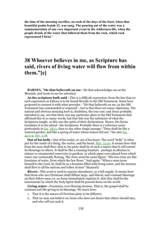 the time of the morning sacrifice, on each of the days of the feast, when that
beautiful psalm Isaiah 12. was sung. The pouring out of the water was a
commemoration of one very important event in the wilderness life, when the
people drank of the water that followed them from the rock, which rock
represented Christ.’
38 Whoever believes in me, as Scripture has
said, rivers of living water will flow from within
them.”[c]
BARNES, "He that believeth on me - He that acknowledges me as the
Messiah, and trusts in me for salvation.
As the scripture hath said - This is a difficult expression, from the fact that no
such expression as follows is to be found literally in the Old Testament. Some have
proposed to connect it with what precedes - “He that believeth on me, as the Old
Testament has commanded or required” - but to this there are many objections. The
natural and obvious meaning here is, doubtless, the true one; and Jesus probably
intended to say, not that there was any particular place in the Old Testament that
affirmed this in so many words, but that this was the substance of what the
Scriptures taught, or this was the spirit of their declarations. Hence, the Syriac
translates it in the plural - the Scriptures. Probably there is a reference more
particularly to Isa_58:11, than to any other single passage: “Thou shalt be like a
watered garden, and like a spring of water whose waters fail not.” See also Isa_
44:3-4; Joe_3:18.
Out of his belly - Out of his midst, or out of his heart. The word “belly” is often
put for the midst of a thing, the center, and the heart, Mat_12:40. It means here that
from the man shall flow; that is, his piety shall be of such a nature that it will extend
its blessings to others. It shall be like a running fountain - perhaps in allusion to
statues or ornamented reservoirs in gardens. in which pipes were placed from which
water was continually flowing. The Jews used the same figure: “His two reins are like
fountains of water, from which the law flows.” And again: “When a man turns
himself to the Lord, he shall be as a fountain filled with living water, and his streams
shall flow to all the nations and tribes of men” (Kuinoel).
Rivers - This word is used to express abundance, or a full supply. It means here
that those who are Christians shall diffuse large, and liberal, and constant blessings
on their fellow-men; or, as Jesus immediately explains it, that they shall be the
instruments by which the Holy Spirit shall be poured down on the world.
Living water - Fountains, ever-flowing streams. That is, the gospel shall be
constant and life-giving in its blessings. We learn here:
1. That it is the nature of Christian piety to be diffusive.
2. That no man can believe on Jesus who does not desire that others should also,
and who will not seek it.
238
 