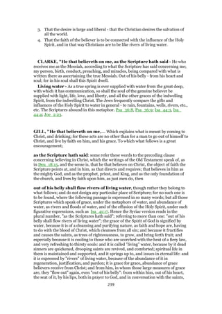 3. That the desire is large and liberal - that the Christian desires the salvation of
all the world.
4. That the faith of the believer is to be connected with the influence of the Holy
Spirit, and in that way Christians are to be like rivers of living water.
CLARKE, "He that believeth on me, as the Scripture hath said - He who
receives me as the Messiah, according to what the Scripture has said concerning me;
my person, birth, conduct, preaching, and miracles, being compared with what is
written there as ascertaining the true Messiah. Out of his belly - from his heart and
soul; for in his soul shall this Spirit dwell.
Living water - As a true spring is ever supplied with water from the great deep,
with which it has communication, so shall the soul of the genuine believer be
supplied with light, life, love, and liberty, and all the other graces of the indwelling
Spirit, from the indwelling Christ. The Jews frequently compare the gifts and
influences of the Holy Spirit to water in general - to rain, fountains, wells, rivers, etc.,
etc. The Scriptures abound in this metaphor. Psa_36:8, Psa_36:9; Isa_44:3, Isa_
44:4; Joe_2:23.
GILL, "He that believeth on me,.... Which explains what is meant by coming to
Christ, and drinking; for these acts are no other than for a man to go out of himself to
Christ, and live by faith on him, and his grace. To which what follows is a great
encouragement;
as the Scripture hath said: some refer these words to the preceding clause
concerning believing in Christ, which the writings of the Old Testament speak of, as
in Deu_18:15, and the sense is, that he that believes on Christ, the object of faith the
Scripture points at, and in him, as that directs and requires; that believes in him as
the mighty God, and as the prophet, priest, and King, and as the only foundation of
the church, and lives by faith upon him, as just men do, then
out of his belly shall flow rivers of living water, though rather they belong to
what follows; and do not design any particular place of Scripture; for no such one is
to be found, where the following passage is expressed in so many words; but all those
Scriptures which speak of grace, under the metaphors of water, and abundance of
water, as rivers and floods of water, and of the effusion of the Holy Spirit, under such
figurative expressions, such as Isa_41:17. Hence the Syriac version reads in the
plural number, "as the Scriptures hath said"; referring to more than one: "out of his
belly shall flow rivers of living water"; the grace of the Spirit of God is signified by
water, because it is of a cleansing and purifying nature, as faith and hope are, having
to do with the blood of Christ, which cleanses from all sin; and because it fructifies
and causes the saints, as trees of righteousness, to grow, and bring forth fruit; and
especially because it is cooling to those who are scorched with the heat of a fiery law,
and very refreshing to thirsty souls: and it is called "living" water, because by it dead
sinners are quickened, drooping saints are revived, and comforted; spiritual life in
them is maintained and supported, and it springs up to, and issues in eternal life: and
it is expressed by "rivers" of living water, because of the abundance of it in
regeneration, justification, and pardon; it is grace for grace, abundance of grace
believers receive from Christ; and from him, in whom those large measures of grace
are, they "flow out" again, even "out of his belly": from within him, out of his heart,
the seat of it, by his lips, both in prayer to God, and in conversation with the saints,
239
 