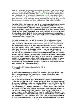 sound of trumpet and other ceremonies, and, upon the ascent to the altar, poured it
out before the Lord with all possible expressions of joy. Some of their writers make
the water to signify the law, and refer to Isa_12:3; Isa_55:1. Others, the Holy Spirit.
And it is thought that our Saviour might here allude to this custom. Believers shall
have the comfort, not of a vessel of water fetched from a pool, but of a river flowing
from themselves. The joy of the law, and the pouring out of the water, which signified
this, are not to be compared with the joy of the gospel in the wells of salvation.
CALVIN, "38.He who believeth in me. He now points out the manner of coming,
which is, that we must approach, not with the feet, but by faith; or rather, to
come is nothing else than to believe, at least, if you define accurately the word
believe; as we have already said that we believe in Christ, when we embrace him
as he is held out to us in the Gospel, full of power, wisdom, righteousness, purity,
life, and all the gifts of the Holy Spirit. Besides, he now confirms more plainly
and fully the promise which we lately mentioned; for he shows that he has a rich
abundance to satisfy us to the full.
Out of his belly shall flow rivers of living water. The metaphor appears, no
doubt, to be somewhat harsh, when he says that rivers of living water shall flow
out of the belly of believers; but there can be no doubt as to the meaning, that
they who believe shall suffer no want of spiritual blessings. He calls it living
water, the fountain of which never grows dry, nor ceases to flow continually. As
to the word rivers being in the plural number, I interpret it as denoting the
diversified graces of the Spirit, which are necessary for the spiritual life of the
soul. In short, the perpetuity, as well as the abundance, of the gifts and graces of
the Holy Spirit, (195) is here promised to us. Some understand the saying — that
waters flow out of the belly of believers — to mean, that he to whom the Spirit
has been given makes a part to flow to his brethren, as there ought to be mutual
communication between us. But I consider it to be a simpler meaning, that
whosoever shall believe in Christ shall have a fountain of life springing up, as it
were, in himself, as Christ said formerly,
He who shall drink of this water shall never thirst,
(John 4:14;)
for while ordinary drinking quenches thirst only for a short time, Christ says
that by faith we draw the Spirit, that he may become a fountain of water
springing up into everlasting life
Still he does not say that, on the first day, believers are so fully satisfied with
Christ, that ever afterwards they neither hunger nor thirst; but, on the contrary,
the enjoyment of Christ kindles a new desire of him. But the meaning is, that the
Holy Spirit is like a living and continually flowing fountain in believers; as Paul
also declares that he is life in us, (Romans 8:10,) though we still carry about, in
the remains of sin, the cause of death. And, indeed, as every one partakes of the
gifts and graces of the Holy Spirit, according to the measure of his faith, we
cannot possess a perfect fullness of them in the present life. But believers, while
they make progress in faith, continually aspire to fresh additions of the Spirit, so
that the first-fruits which they have tasted carry them forward to perpetuity of
life. But we are also reminded by it, how small is the capacity of our faith, since
241
 