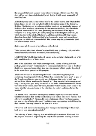 the graces of the Spirit scarcely come into us by drops, which would flow like
rivers, if we gave due admission to Christ; that is, if faith made us capable of
receiving him.
As the Scripture saith. Some confine this to the former clause, and others to the
latter clause; for my own part, I extend it to the entire scope of the discourse.
Besides, Christ does not here, in my opinion, point out any particular passage of
Scripture, but produces a testimony drawn from the ordinary doctrine of the
Prophets. For whenever the Lord, promising an abundance of his Spirit,
compares it to living waters, he looks principally to the kingdom of Christ, to
which he directs the minds of believers. All the predictions of living waters,
therefore, have their fulfillment in Christ, because he alone hath opened and
displayed the hidden treasures of God. The reason why the graces of the Spirit
are poured out on him is,
that we may all draw out of his fullness, (John 1:16.)
Those persons, therefore, whom Christ so kindly and graciously calls, and who
wander in every direction, deserve to perish miserably.
LIGHTFOOT, "38. He that believeth on me, as the scripture hath said, out of his
belly shall flow rivers of living water.
[Out of his belly shall flow rivers of living water.] To this offering of water,
perhaps, our Saviour's words may have some respect; for it was only at this feast
that it was used, and none other. You have the manner of this service described
in the place above quoted, to this purpose:
After what manner is this offering of water? "They filled a golden phial
containing three logs out of Siloam. When they came to the water gate" [a gate of
the Temple so called, as some would have it, because that water which was
fetched from Siloam was brought through it], "they sounded their trumpets and
sang. Then a priest goes up by the ascent of the altar, and turns to the left. There
were two silver vessels, one with water, the other with wine: he pours some of the
water into the wine, and some of the wine into the water, and so performs the
service."
"R. Judah saith, They offer one log every of those eight days: and they say to
him that offered it, 'Lift up thy hand': for upon a certain time there was one that
offered it upon his feet" [Gemar. He was a Sadducee. Gloss: The Sadducees do
not approve the offering of water], "and the whole congregation pelted him with
their citrons. That day a horn of the altar was broke."
"Whoever hath not seen the rejoicing that was upon the drawing of this water,
hath never seen any rejoicing at all."
This offering of water, they say, was a tradition given at mount Sinai: and that
the prophet Jonah was inspired by the Holy Ghost upon this offering of water.
242
 