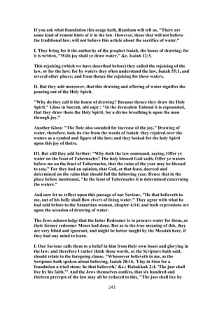 If you ask what foundation this usage hath, Rambam will tell us, "There are
some kind of remote hints of it in the law. However, those that will not believe
the traditional law, will not believe this article about the sacrifice of water."
I. They bring for it the authority of the prophet Isaiah, the house of drawing; for
it is written, "With joy shall ye draw water," &c. Isaiah 12:3.
This rejoicing (which we have described before) they called the rejoicing of the
law, or for the law: for by waters they often understand the law, Isaiah 55:1, and
several other places; and from thence the rejoicing for these waters.
II. But they add moreover, that this drawing and offering of water signifies the
pouring out of the Holy Spirit.
"Why do they call it the house of drawing? Because thence they draw the Holy
Spirit." Gloss in Succah, ubi supr.: "In the Jerusalem Talmud it is expounded,
that they draw there the Holy Spirit, for a divine breathing is upon the man
through joy."
Another Gloss: "The flute also sounded for increase of the joy." Drawing of
water, therefore, took its rise from the words of Isaiah: they rejoiced over the
waters as a symbol and figure of the law; and they looked for the holy Spirit
upon this joy of theirs.
III. But still they add further: "Why doth the law command, saying, Offer ye
water on the feast of Tabernacles? The holy blessed God saith, Offer ye waters
before me on the feast of Tabernacles, that the rains of the year may be blessed
to you." For they had an opinion, that God, at that feast, decreed and
determined on the rains that should fall the following year. Hence that in the
place before mentioned, "In the feast of Tabernacles it is determined concerning
the waters."
And now let us reflect upon this passage of our Saviour, "He that believeth in
me, out of his belly shall flow rivers of living water." They agree with what he
had said before to the Samaritan woman, chapter 4:14; and both expressions are
upon the occasion of drawing of water.
The Jews acknowledge that the latter Redeemer is to procure water for them, as
their former redeemer Moses had done. But as to the true meaning of this, they
are very blind and ignorant, and might be better taught by the Messiah here, if
they had any mind to learn.
I. Our Saviour calls them to a belief in him from their own boast and glorying in
the law: and therefore I rather think those words, as the Scripture hath said,
should relate to the foregoing clause, "Whosoever believeth in me, as the
Scripture hath spoken about believing, Isaiah 28:16, 'I lay in Sion for a
foundation a tried stone: he that believeth,' &c.: Habakkuk 2:4. 'The just shall
live by his faith.'" And the Jews themselves confess, that six hundred and
thirteen precepts of the law may all be reduced to this, "The just shall live by
243
 