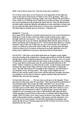 faith"; and to that of Amos 5:6, "Seek the Lord, and ye shall live."
II. Let these words, then, of our Saviour be set in opposition to this right and
usage in the feast of Tabernacles of which we have been speaking: "Have you
such wonderful rejoicing at drawing a little water from Siloam? He that believes
in me, whole rivers of living waters shall flow out of his own belly. Do you think
the waters mentioned in the prophets do signify the law? They do indeed denote
the Holy Spirit, which the Messiah will dispense to those that believe in him: and
do you expect the Holy Spirit from the law, or from your rejoicing in the law?
The Holy Spirit is of faith, and not of the law," Galatians 3:2.
BURKITT, “Verse 38
Here again Christ alludes to a Jewish custom; the Jews were wont at fountains to
build great vessels of stone, and in the midst or belly of them to have pipes,
through which the water passes. "Now, says Christ, Thus shall it be with every
one that believeth on me; he shall be abundantly filled with the spirit of God, in
all the sanctifying and saving graces of it." Christ and his Holy Spirit are a living
fountain, whose waters never fail; they are not a water-brook, but a spring of
waters: we shall never miss of the waters of life, if we seek unto and wait upon
Christ for them. For if we believe on him out of our belly shall flow rivers of
living waters, sufficient for ourselves, and wherewith to refresh others.
ELLICOTT, “(38) There can be little doubt that our English version rightly
gives the meaning of the original here; though representatives of both the earliest
and the latest schools of interpretation have tried so to read the verse as to avoid
its difficulties. Some would attach the first clause to the preceding verse, reading,
“If any man thirst, let him come unto Me; and let him that believeth on Me
drink.” Others would have us think that the words, “as the Scripture hath said,”
belong to the clause before them, and not to that which follows, making the
sense, “He that believeth on Me according to the Scriptures, out of his belly (I
say) shall flow rivers of living water.” The reader of the English will, it is
believed, feel, and the reader of the Greek will feel still more strongly, that these
are attempts to avoid what it is hard to explain, and that while they miss the
difficulty they also miss the meaning.
He that believeth on me . . .—We have here an advance on the thought, “If any
man thirst let him come unto Me and drink.” That represented the satisfaction of
the individual mind. This teaches the fuller truth that every one in living
communion with Christ becomes himself the centre of spiritual influence. There
is in him a power of life which, when quickened by faith, flows forth as a river,
carrying life and refreshment to others. No spirit grasps a great truth which
satisfies its own yearnings as the waters of the fountain slake physical thirst,
without longing to send it forth to others who are seeking what he himself had
sought. There is in him a river whose waters no barrier can confine. This is the
spirit of the prophet and the evangelist, of the martyr and the missionary. It is
the spirit of every great teacher. It is the link which binds men together and
makes the life of every Christian approach the life of Christ, for he lives not for
himself but for the world.
244
 