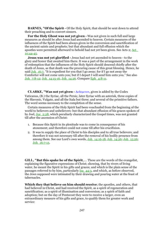 BARNES, "Of the Spirit - Of the Holy Spirit, that should be sent down to attend
their preaching and to convert sinners.
For the Holy Ghost was not yet given - Was not given in such full and large
measures as should be after Jesus had ascended to heaven. Certain measures of the
influences of the Spirit had been always given in the conversion and sanctification of
the ancient saints and prophets; but that abundant and full effusion which the
apostles were permitted afterward to behold had not yet been given. See Acts 2; Act_
10:44-45.
Jesus was not yet glorified - Jesus had not yet ascended to heaven - to the
glory and honor that awaited him there. It was a part of the arrangement in the work
of redemption that the influences of the Holy Spirit should descend chiefly after the
death of Jesus, as that death was the procuring cause of this great blessing. Hence, he
said Joh_16:7, “It is expedient for you that I go away; for if I go not away the
Comforter will not come unto you; but if I depart I will send him unto you.” See also
Joh_7:8-12; Joh_14:15-16, Joh_14:26. Compare Eph_4:8-11.
CLARKE, "Was not yet given - ∆εδοµενον, given is added by the Codex
Vaticanus, (B.) the Syriac, all the Persic, later Syriac with an asterisk, three copies of
the Slavonic, Vulgate, and all the Itala but three; and several of the primitive fathers.
The word seems necessary to the completion of the sense.
Certain measures of the Holy Spirit had been vouchsafed from the beginning of the
world to believers and unbelievers: but that abundant effusion of his graces spoken of
by Joel, Joe_2:28, which peculiarly characterized the Gospel times, was not granted
till after the ascension of Christ:
1. Because this Spirit in its plenitude was to come in consequence of his
atonement; and therefore could not come till after his crucifixion.
2. It was to supply the place of Christ to his disciples and to all true believers; and
therefore it was not necessary till after the removal of his bodily presence from
among them. See our Lord’s own words, Joh_14:16-18, Joh_14:26; Joh_15:26;
Joh_16:7-15.
GILL, "But this spake he of the Spirit,.... These are the words of the evangelist,
explaining the figurative expressions of Christ; showing, that by rivers of living
water, he meant the Spirit in his gifts and graces; and which is the plain sense of the
passages referred to by him, particularly Isa_44:3, and which, as before observed,
the Jews supposed were intimated by their drawing and pouring water at the feast of
tabernacles.
Which they that believe on him should receive; the apostles, and others, that
had believed in Christ, and had received the Spirit, as a spirit of regeneration and
sanctification; as a spirit of illumination and conversion; as a spirit of faith and
adoption; but on the day of Pentecost they were to receive a larger, even an
extraordinary measure of his gifts and grace, to qualify them for greater work and
service:
247
 