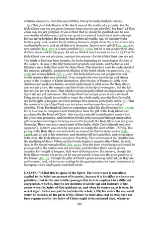 of divine eloquence, then this was fulfilled, Out of his belly shall flow rivers.
(3.) This plentiful effusion of the Spirit was yet the matter of a promise; for the
Holy Ghost was not yet given, because Jesus was not yet glorified. See here [1.] That
Jesus was not yet glorified. It was certain that he should be glorified, and he was
ever worthy of all honour; but he was as yet in a state of humiliation and contempt.
He had never forfeited the glory he had before all worlds, nay, he had merited a
further glory, and, besides his hereditary honours, might claim the achievement of a
mediatorial crown; and yet all this is in reversion. Jesus is now upheld (Isa_42:1), is
now satisfied (Isa_53:11), is now justified (1Ti_3:16), but he is not yet glorified. And,
if Christ must wait for his glory, let not us think it much to wait for ours. [2.] That the
Holy Ghost was not yet given. oupō gar hēn pneuma - for the Holy Ghost was not yet.
The Spirit of God was from eternity, for in the beginning he moved upon the face of
the waters. He was in the Old Testament prophets and saints, and Zacharias and
Elisabeth were both filled with the Holy Ghost. This therefore must be understood of
the eminent, plentiful, and general effusion of the Spirit which was promised, Joe_
2:28, and accomplished, Act_2:1, etc. The Holy Ghost was not yet given in that
visible manner that was intended. if we compare the clear knowledge and strong
grace of the disciples of Christ themselves, after the day of Pentecost, with their
darkness and weakness before, we shall understand in what sense the Holy Ghost
was not yet given; the earnests and first-fruits of the Spirit were given, but the full
harvest was not yet come. That which is most properly called the dispensation of the
Spirit did not yet commence. The Holy Ghost was not yet given in such rivers of
living water as should issue forth to water the whole earth, even the Gentile world,
not in the gifts of tongues, to which perhaps this promise principally refers. [3.] That
the reason why the Holy Ghost was not given was because Jesus was not yet
glorified. First, The death of Christ is sometimes called his glorification (Joh_13:31);
for in his cross he conquered and triumphed. Now the gift of the Holy Ghost was
purchased by the blood of Christ: this was the valuable consideration upon which
the grant was grounded, and therefore till this price was paid (though many other
gifts were bestowed upon its being secured to be paid) the Holy Ghost was not given.
Secondly, There was not so much need of the Spirit, while Christ himself was here
upon earth, as there was when he was gone, to supply the want of him. Thirdly, The
giving of the Holy Ghost was to be both an answer to Christ's intercession (Joh_
14:16), and an act of his dominion; and therefore till he is glorified, and enters upon
both these, the Holy Ghost is not given. Fourthly, The conversion of the Gentiles was
the glorifying of Jesus. When certain Greeks began to enquire after Christ, he said,
Now is the Son of man glorified, Joh_12:23. Now the time when the gospel should be
propagated in the nations was not yet come, and therefore there was as yet no
occasion for the gift of tongues, that river of living water. But observe, though the
Holy Ghost was not yet given, yet he was promised; it was now the great promise of
the Father, Act_1:4. Though the gifts of Christ's grace are long deferred, yet they are
well secured: and, while we are waiting for the good promise, we have the promise to
live upon, which shall speak and shall not lie.
CALVIN, "39.But this he spoke of the Spirit. The word water is sometimes
applied to the Spirit on account of its purity, because it is his office to cleanse our
pollutions; but in this and similar passages this term is employed in a different
acceptation, which is, that we are destitute of all the sap and moisture of life,
unless when the Spirit of God quickens us, and when he waters us, as it were, by
secret vigor. Under one part he includes the whole; (196) for under the one word
water he includes all the parts of life. Hence we infer also, that all who have not
been regenerated by the Spirit of Christ ought to be reckoned dead, whatever
249
 