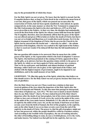 may be the pretended life of which they boast.
For the Holy Spirit was not yet given. We know that the Spirit is eternal; but the
Evangelist declares that, so long as Christ dwelt in the world in the mean form of
a servant, that grace of the Spirit, which was poured out on men after the
resurrection of Christ, had not been openly manifested. And, indeed, he speaks
comparatively, in the same manner as when the New Testament is compared to
the Old. God promises his Spirit to his elect and believers, (197) as if he had
never given him to the Fathers. At that very time, the disciples had undoubtedly
received the first-fruits of the Spirit; for whence comes faith but from the Spirit?
The Evangelist, therefore, does not absolutely affirm that the grace of the Spirit
was not offered and given (198) to believers before the death of Christ, but that it
was not yet so bright and illustrious as it would afterwards become. For it is the
highest ornament of the kingdom of Christ, that he governs his Church by his
Spirit; but he entered into the lawful and — what may be called — the solemn
possession of his kingdom, when he was exalted to the right hand of the Father;
so that we need not wonder if he delayed till that time the full manifestation of
the Spirit.
But one question still remains to be answered. Does he mean here the visible
graces of the Spirit, or the regeneration which is the fruit of adoption? I answer:
The Spirit, who had been promised at the coming of Christ, appeared in those
visible gifts, as in mirrors; but here the question relates strictly to the power of
the Spirit, by which we are born again in Christ, and become new creatures.
That we lie on earth poor, and famished, and almost destitute of spiritual
blessings, while Christ now sits in glory at the right hand of the Father, and
clothed with the highest majesty of government, ought to be imputed to our
slothfulness, and to the small measure of our faith.
LIGHTFOOT, "39. (But this spake he of the Spirit, which they that believe on
him should receive: for the Holy Ghost was not yet given; because that Jesus was
not yet glorified.)
[For the Holy Ghost was not yet.] These words have relation to that most
received opinion of the Jews about the departure of the Holy Spirit after the
death of Zechariah and Malachi. To this also must that passage be interpreted,
when those of Ephesus say, Acts 19:2, "We have not so much as heard whether
there be any Holy Ghost": that is, We have indeed heard of the Holy Ghost's
departure after the death of our last prophets, but of his return and redonation
of him we have not yet heard. O Lord, revive thy work in the midst of the years,
in the midst of the years make known, Habakkuk 3:2. He calls the seventy years
of captivity the midst of the years: for, on the one hand, it had been seven times
seventy years from the birth of Samuel, the first of the prophets, to the captivity,
and, on the other hand, it was seven times seventy years from the end of the
captivity to the death of Christ. The prayer is, that the gift of prophecy might not
be lost, but preserved, whiles the people should live exiled in a heathen country.
And according to the twofold virtue of prophecy, the one of working miracles,
the other of foretelling things to come, he uses a twofold phrase, revive thy work,
and make known. Nor indeed was that gift lost in the captivity, but was very
250
 