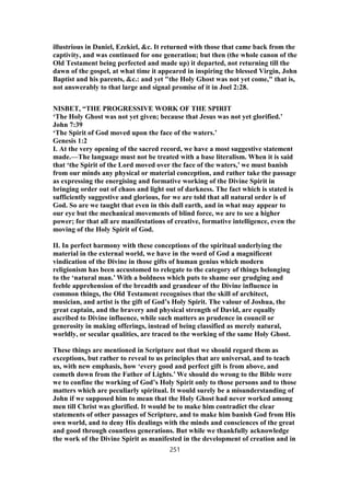 illustrious in Daniel, Ezekiel, &c. It returned with those that came back from the
captivity, and was continued for one generation; but then (the whole canon of the
Old Testament being perfected and made up) it departed, not returning till the
dawn of the gospel, at what time it appeared in inspiring the blessed Virgin, John
Baptist and his parents, &c.: and yet "the Holy Ghost was not yet come," that is,
not answerably to that large and signal promise of it in Joel 2:28.
NISBET, “THE PROGRESSIVE WORK OF THE SPIRIT
‘The Holy Ghost was not yet given; because that Jesus was not yet glorified.’
John 7:39
‘The Spirit of God moved upon the face of the waters.’
Genesis 1:2
I. At the very opening of the sacred record, we have a most suggestive statement
made.—The language must not be treated with a base literalism. When it is said
that ‘the Spirit of the Lord moved over the face of the waters,’ we must banish
from our minds any physical or material conception, and rather take the passage
as expressing the energising and formative working of the Divine Spirit in
bringing order out of chaos and light out of darkness. The fact which is stated is
sufficiently suggestive and glorious, for we are told that all natural order is of
God. So are we taught that even in this dull earth, and in what may appear to
our eye but the mechanical movements of blind force, we are to see a higher
power; for that all are manifestations of creative, formative intelligence, even the
moving of the Holy Spirit of God.
II. In perfect harmony with these conceptions of the spiritual underlying the
material in the external world, we have in the word of God a magnificent
vindication of the Divine in those gifts of human genius which modern
religionism has been accustomed to relegate to the category of things belonging
to the ‘natural man.’ With a boldness which puts to shame our grudging and
feeble apprehension of the breadth and grandeur of the Divine influence in
common things, the Old Testament recognises that the skill of architect,
musician, and artist is the gift of God’s Holy Spirit. The valour of Joshua, the
great captain, and the bravery and physical strength of David, are equally
ascribed to Divine influence, while such matters as prudence in council or
generosity in making offerings, instead of being classified as merely natural,
worldly, or secular qualities, are traced to the working of the same Holy Ghost.
These things are mentioned in Scripture not that we should regard them as
exceptions, but rather to reveal to us principles that are universal, and to teach
us, with new emphasis, how ‘every good and perfect gift is from above, and
cometh down from the Father of Lights.’ We should do wrong to the Bible were
we to confine the working of God’s Holy Spirit only to those persons and to those
matters which are peculiarly spiritual. It would surely be a misunderstanding of
John if we supposed him to mean that the Holy Ghost had never worked among
men till Christ was glorified. It would be to make him contradict the clear
statements of other passages of Scripture, and to make him banish God from His
own world, and to deny His dealings with the minds and consciences of the great
and good through countless generations. But while we thankfully acknowledge
the work of the Divine Spirit as manifested in the development of creation and in
251
 