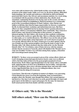 were come with an intent to lay violent hands on him, were deeply smitten: the
greatness of his subject made visible, as it were, by the divine speaker, filled their
understandings: the warmth and tenderness withwhich he delivered himself,
penetrated their hearts: they felt new and uncommon emotions. In a word, being
overwhelmed with the greatness of their admiration, they silently stood
astonished, condemning themselves for having come on the errand, and after a
while returned without accomplishing it. Plutarch mentions it as a memorable
proof of the extraordinaryeloquence of Mark Anthony, when Marius sent
soldiers to kill him, that when he began παραιτεισθαι τον θανατον, to plead for
his life, he disarmed their resolution, and melted them into tears. But these
officers are thus vanquished merely by hearing Christ's gracious discourses to
the people; which is a circumstance infinitely more remarkable. They return in a
kind of amaze, and, instead of seizing him as their prisoner, or making a
laboured apology for their failure, only break out into a pathetic exclamation,
that no man in the world ever spake like him. This is a reflection which I hope
we often make, as we read his discourses. The officers were not the only persons
on whom this sermon made a deep impression: our Lord's hearers in general
were greatly affected with it; for many of them gave it as their opinion, that he
was certainly one of the ancient prophets risen from the dead, to usher in the
Messiah, John 7:40. Others declared, that they believed he was the Messiah
himself, John 7:41. Nevertheless, some of them, led away with the common
mistake that he was born in Nazareth, asked with disdain if the Messiah was to
come out of Galilee? So there was a division among them, σχισμα, a dissention
and warm disagreement among them.
BURKITT, “In these verses an account is given of the various effects which our
Lord's foregoing sermon had upon his hearers hearts: some were so affected
with it, that they believed him to be the great prophet promised to Israel,
Deuteronomy 18:18. Others apprehended him to be the Christ: others contradict
both, supposing him to be born not at Bethlehem, but in Galilee. And upon this
diversity of opinions, there arose a division amongst them: and some had a mind
to have apprehended him, but, by an over-ruling providence, they were
restrained from the doing of it at present.
Learn hence, That diversity of opinions in matters of religion, even concerning
Christ himself, have been even from the beginning. Some accounted him a
prophet, others the Messiah: some thought him neither; but a grand impostor
and deceiver. Our dear Lord when here on earth, passed through evil report and
good report; let his followers expect and prepare for the same: for innocence
itself cannot protect him from slander and false accusation.
41 Others said, “He is the Messiah.”
Still others asked, “How can the Messiah come
254
 
