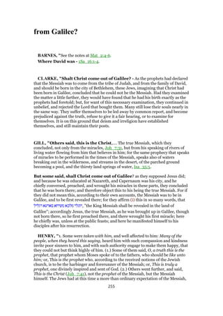 from Galilee?
BARNES, "See the notes at Mat_2:4-6.
Where David was - 1Sa_16:1-4.
CLARKE, "Shalt Christ come out of Galilee? - As the prophets had declared
that the Messiah was to come from the tribe of Judah, and from the family of David,
and should be born in the city of Bethlehem, these Jews, imagining that Christ had
been born in Galilee, concluded that he could not be the Messiah. Had they examined
the matter a little farther, they would have found that he had his birth exactly as the
prophets had foretold; but, for want of this necessary examination, they continued in
unbelief, and rejected the Lord that bought them. Many still lose their souls nearly in
the same way. They suffer themselves to be led away by common report, and become
prejudiced against the truth, refuse to give it a fair hearing, or to examine for
themselves. It is on this ground that deism and irreligion have established
themselves, and still maintain their posts.
GILL, "Others said, this is the Christ,.... The true Messiah, which they
concluded, not only from the miracles, Joh_7:31, but from his speaking of rivers of
living water flowing from him that believes in him; for the same prophecy that speaks
of miracles to be performed in the times of the Messiah, speaks also of waters
breaking out in the wilderness, and streams in the desert, of the parched ground
becoming a pool, and the thirsty land springs of water, Isa_35:5.
But some said, shall Christ come out of Galilee? as they supposed Jesus did;
and because he was educated at Nazareth, and Capernaum was his city, and he
chiefly conversed, preached, and wrought his miracles in these parts, they concluded
that he was born there; and therefore object this to his being the true Messiah. For if
they did not mean this, according to their own accounts, the Messiah was to be in
Galilee, and to be first revealed there; for they affirm (i) this in so many words, that
‫דגליל‬ ‫בארעא‬ ‫משיחא‬ ‫מלכא‬ ‫,יתגלי‬ "the King Messiah shall be revealed in the land of
Galilee"; accordingly Jesus, the true Messiah, as he was brought up in Galilee, though
not born there, so he first preached there, and there wrought his first miracle; here
he chiefly was, unless at the public feasts; and here he manifested himself to his
disciples after his resurrection.
HENRY, "1. Some were taken with him, and well affected to him: Many of the
people, when they heard this saying, heard him with such compassion and kindness
invite poor sinners to him, and with such authority engage to make them happy, that
they could not but think highly of him. (1.) Some of them said, O, a truth this is the
prophet, that prophet whom Moses spoke of to the fathers, who should be like unto
him; or, This is the prophet who, according to the received notions of the Jewish
church, is to be the harbinger and forerunner of the Messiah; or, This is truly a
prophet, one divinely inspired and sent of God. (2.) Others went further, and said,
This is the Christ (Joh_7:41), not the prophet of the Messiah, but the Messiah
himself. The Jews had at this time a more than ordinary expectation of the Messiah,
255
 