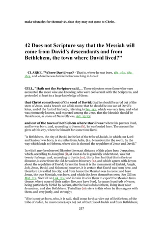 make obstacles for themselves, that they may not come to Christ.
42 Does not Scripture say that the Messiah will
come from David’s descendants and from
Bethlehem, the town where David lived?”
CLARKE, "Where David was? - That is, where he was born, 1Sa_16:1, 1Sa_
16:4, and where he was before he became king in Israel.
GILL, "Hath not the Scripture said,.... These objectors were those who were
accounted the more wise and knowing; who were conversant with the Scriptures, and
pretended at least to a large knowledge of them:
that Christ cometh out of the seed of David; that he should be a rod out of the
stem of Jesse, and a branch out of his roots; that he should be one out of David's
loins, and of the fruit of his body, referring to Isa_11:1, which was very true, and what
was commonly known, and expected among the Jews, that the Messiah should be
David's son, as Jesus of Nazareth was, Act_13:23;
and out of the town of Bethlehem where David was? where his parents lived,
and he was born; and, according to Jerom (k), he was buried here. The account he
gives of this city, where he himself for some time lived,
"is Bethlehem, the city of David, in the lot of the tribe of Judah, in which our Lord
and Saviour was born, is six miles from Aelia, (i.e. Jerusalem) to the south, by the
way which leads to Hebron, where also is showed the sepulchre of Jesse and David.''
In which may be observed likewise the exact distance of this place from Jerusalem;
which, according to Josephus (l), at least as he is generally understood, was but
twenty furlongs: and, according to Justin (m), thirty five: but that this is the true
distance, is clear from the old Jerusalem Itinerary (n), and which agrees with Jerom
about the sepulchre of David; for not far from it is the monument of Ezekiel, Asaph,
Job, Jesse, David, and Solomon: however, it is certain that David was born here, and
therefore it is called his city; and from hence the Messiah was to come; and here
Jesus, the true Messiah, was born, and which the Jews themselves own; See Gill on
Mat_2:1, See Gill on Luk_2:4; and in vain it is for them to expect the Messiah from
thence, where none of their nation live, nor have lived, for many hundreds of years;
being particularly forbid by Adrian, after he had subdued them, living in or near
Jerusalem, and also Bethlehem. Tertullian (o) refers to this when he thus argues with
them, and very justly, and strongly;
"if he is not yet born, who, it is said, shall come forth a ruler out of Bethlehem, of the
tribe of Judah, he must come (says he) out of the tribe of Judah and from Bethlehem;
257
 