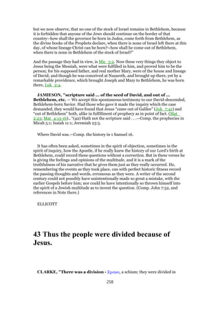 but we now observe, that no one of the stock of Israel remains in Bethlehem, because
it is forbidden that anyone of the Jews should continue on the border of that
country--how shall the governor be born in Judea, come forth from Bethlehem, as
the divine books of the Prophets declare, when there is none of Israel left there at this
day, of whose lineage Christ can be born?--how shall he come out of Bethlehem,
when there is none in Bethlehem of the stock of Israel?''
And the passage they had in view, is Mic_5:2. Now these very things they object to
Jesus being the Messiah, were what were fulfilled in him, and proved him to be the
person; for his supposed father, and real mother Mary, were of the house and lineage
of David; and though he was conceived at Nazareth, and brought up there, yet by a
remarkable providence, which brought Joseph and Mary to Bethlehem, he was born
there, Luk_2:4.
JAMIESON, "scripture said ... of the seed of David, and out of ...
Bethlehem, etc. — We accept this spontaneous testimony to our David-descended,
Bethlehem-born Savior. Had those who gave it made the inquiry which the case
demanded, they would have found that Jesus “came out of Galilee” (Joh_7:41) and
“out of Bethlehem” both, alike in fulfillment of prophecy as in point of fact. (Mat_
2:23; Mat_4:13-16)., “(42) Hath not the scripture said . . .—Comp. the prophecies in
Micah 5:1; Isaiah 11:1; Jeremiah 23:5.
Where David was.—Comp. the history in 1 Samuel 16.
It has often been asked, sometimes in the spirit of objection, sometimes in the
spirit of inquiry, how the Apostle, if he really knew the history of our Lord’s birth at
Bethlehem, could record these questions without a correction. But in these verses he
is giving the feelings and opinions of the multitude, and it is a mark of the
truthfulness of his narrative that he gives them just as they really occurred. He,
remembering the events as they took place, can with perfect historic fitness record
the passing thoughts and words, erroneous as they were. A writer of the second
century could not possibly have unintentionally made so great a mistake, with the
earlier Gospels before him; nor could he have intentionally so thrown himself into
the spirit of a Jewish multitude as to invent the question. (Comp. John 7:52, and
references in Note there.)
ELLICOTT
43 Thus the people were divided because of
Jesus.
CLARKE, "There was a division - Σχισµα, a schism; they were divided in
258
 