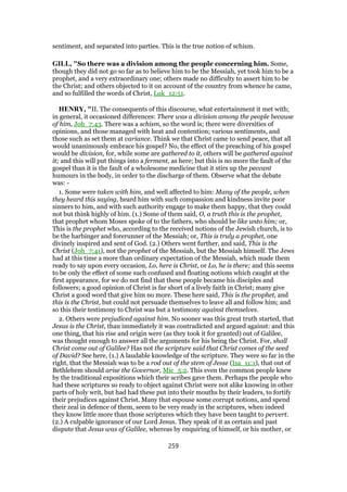 sentiment, and separated into parties. This is the true notion of schism.
GILL, "So there was a division among the people concerning him. Some,
though they did not go so far as to believe him to be the Messiah, yet took him to be a
prophet, and a very extraordinary one; others made no difficulty to assert him to be
the Christ; and others objected to it on account of the country from whence he came,
and so fulfilled the words of Christ, Luk_12:51.
HENRY, "II. The consequents of this discourse, what entertainment it met with;
in general, it occasioned differences: There was a division among the people because
of him, Joh_7:43. There was a schism, so the word is; there were diversities of
opinions, and those managed with heat and contention; various sentiments, and
those such as set them at variance. Think we that Christ came to send peace, that all
would unanimously embrace his gospel? No, the effect of the preaching of his gospel
would be division, for, while some are gathered to it, others will be gathered against
it; and this will put things into a ferment, as here; but this is no more the fault of the
gospel than it is the fault of a wholesome medicine that it stirs up the peccant
humours in the body, in order to the discharge of them. Observe what the debate
was: -
1. Some were taken with him, and well affected to him: Many of the people, when
they heard this saying, heard him with such compassion and kindness invite poor
sinners to him, and with such authority engage to make them happy, that they could
not but think highly of him. (1.) Some of them said, O, a truth this is the prophet,
that prophet whom Moses spoke of to the fathers, who should be like unto him; or,
This is the prophet who, according to the received notions of the Jewish church, is to
be the harbinger and forerunner of the Messiah; or, This is truly a prophet, one
divinely inspired and sent of God. (2.) Others went further, and said, This is the
Christ (Joh_7:41), not the prophet of the Messiah, but the Messiah himself. The Jews
had at this time a more than ordinary expectation of the Messiah, which made them
ready to say upon every occasion, Lo, here is Christ, or Lo, he is there; and this seems
to be only the effect of some such confused and floating notions which caught at the
first appearance, for we do not find that these people became his disciples and
followers; a good opinion of Christ is far short of a lively faith in Christ; many give
Christ a good word that give him no more. These here said, This is the prophet, and
this is the Christ, but could not persuade themselves to leave all and follow him; and
so this their testimony to Christ was but a testimony against themselves.
2. Others were prejudiced against him. No sooner was this great truth started, that
Jesus is the Christ, than immediately it was contradicted and argued against: and this
one thing, that his rise and origin were (as they took it for granted) out of Galilee,
was thought enough to answer all the arguments for his being the Christ. For, shall
Christ come out of Galilee? Has not the scripture said that Christ comes of the seed
of David? See here, (1.) A laudable knowledge of the scripture. They were so far in the
right, that the Messiah was to be a rod out of the stem of Jesse (Isa_11:1), that out of
Bethlehem should arise the Governor, Mic_5:2. This even the common people knew
by the traditional expositions which their scribes gave them. Perhaps the people who
had these scriptures so ready to object against Christ were not alike knowing in other
parts of holy writ, but had had these put into their mouths by their leaders, to fortify
their prejudices against Christ. Many that espouse some corrupt notions, and spend
their zeal in defence of them, seem to be very ready in the scriptures, when indeed
they know little more than those scriptures which they have been taught to pervert.
(2.) A culpable ignorance of our Lord Jesus. They speak of it as certain and past
dispute that Jesus was of Galilee, whereas by enquiring of himself, or his mother, or
259
 