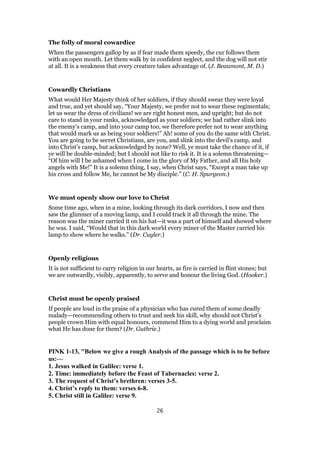 The folly of moral cowardice
When the passengers gallop by as if fear made them speedy, the cur follows them
with an open mouth. Let them walk by in confident neglect, and the dog will not stir
at all. It is a weakness that every creature takes advantage of. (J. Beaumont, M. D.)
Cowardly Christians
What would Her Majesty think of her soldiers, if they should swear they were loyal
and true, and yet should say, “Your Majesty, we prefer not to wear these regimentals;
let us wear the dress of civilians! we are right honest men, and upright; but do not
care to stand in your ranks, acknowledged as your soldiers; we had rather slink into
the enemy’s camp, and into your camp too, we therefore prefer not to wear anything
that would mark us as being your soldiers!” Ah! some of you do the same with Christ.
You are going to be secret Christians, are you, and slink into the devil’s camp, and
into Christ’s camp, but acknowledged by none? Well, ye must take the chance of it, if
ye will be double-minded; but I should not like to risk it. It is a solemn threatening—
“Of him will I be ashamed when I come in the glory of My Father, and all His holy
angels with Me!” It is a solemn thing, I say, when Christ says, “Except a man take up
his cross and follow Me, he cannot be My disciple.” (C. H. Spurgeon.)
We must openly show our love to Christ
Some time ago, when in a mine, looking through its dark corridors, I now and then
saw the glimmer of a moving lamp, and I could track it all through the mine. The
reason was the miner carried it on his hat—it was a part of himself and showed where
he was. I said, “Would that in this dark world every miner of the Master carried his
lamp to show where he walks.” (Dr. Cuyler.)
Openly religious
It is not sufficient to carry religion in our hearts, as fire is carried in flint stones; but
we are outwardly, visibly, apparently, to serve and honour the living God. (Hooker.)
Christ must be openly praised
If people are loud in the praise of a physician who has cured them of some deadly
malady—recommending others to trust and seek his skill, why should not Christ’s
people crown Him with equal honours, commend Him to a dying world and proclaim
what He has done for them? (Dr. Guthrie.)
PINK 1-13, "Below we give a rough Analysis of the passage which is to be before
us:—
1. Jesus walked in Galilee: verse 1.
2. Time: immediately before the Feast of Tabernacles: verse 2.
3. The request of Christ’s brethren: verses 3-5.
4. Christ’s reply to them: verses 6-8.
5. Christ still in Galilee: verse 9.
26
 