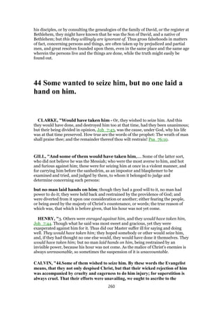 his disciples, or by consulting the genealogies of the family of David, or the register at
Bethlehem, they might have known that he was the Son of David, and a native of
Bethlehem; but this they willingly are ignorant of. Thus gross falsehoods in matters
of fact, concerning persons and things, are often taken up by prejudiced and partial
men, and great resolves founded upon them, even in the same place and the same age
wherein the persons live and the things are done, while the truth might easily be
found out.
44 Some wanted to seize him, but no one laid a
hand on him.
CLARKE, "Would have taken him - Or, they wished to seize him. And this
they would have done, and destroyed him too at that time, had they been unanimous;
but their being divided in opinion, Joh_7:43, was the cause, under God, why his life
was at that time preserved. How true are the words of the prophet: The wrath of man
shall praise thee; and the remainder thereof thou wilt restrain! Psa_76:10.
GILL, "And some of them would have taken him,.... Some of the latter sort,
who did not believe he was the Messiah; who were the most averse to him, and hot
and furious against him; these were for seizing him at once in a violent manner, and
for carrying him before the sanhedrim, as an impostor and blasphemer to be
examined and tried, and judged by them, to whom it belonged to judge and
determine concerning such persons:
but no man laid hands on him; though they had a good will to it, no man had
power to do it; they were held back and restrained by the providence of God; and
were diverted from it upon one consideration or another; either fearing the people,
or being awed by the majesty of Christ's countenance, or words; the true reason of
which was, that which is before given, that his hour was not yet come.
HENRY, "3. Others were enraged against him, and they would have taken him,
Joh_7:44. Though what he said was most sweet and gracious, yet they were
exasperated against him for it. Thus did our Master suffer ill for saying and doing
well. They would have taken him; they hoped somebody or other would seize him,
and, if they had thought no one else would, they would have done it themselves. They
would have taken him; but no man laid hands on him, being restrained by an
invisible power, because his hour was not come. As the malice of Christ's enemies is
always unreasonable, so sometimes the suspension of it is unaccountable.
CALVIN, "44.Some of them wished to seize him. By these words the Evangelist
means, that they not only despised Christ, but that their wicked rejection of him
was accompanied by cruelty and eagerness to do him injury; for superstition is
always cruel. That their efforts were unavailing, we ought to ascribe to the
260
 