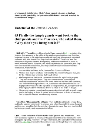 providence of God; for since Christ’s hour was not yet come, as has been
formerly said, guarded by the protection of his Father, on which he relied, he
surmounted all dangers.
Unbelief of the Jewish Leaders
45 Finally the temple guards went back to the
chief priests and the Pharisees, who asked them,
“Why didn’t you bring him in?”
BARNES, "The officers - Those who had been appointed Joh_7:32 to take him.
It seems that Jesus was in the midst of the people addressing them, and that they
happened to come at the very time when he was speaking. They were so impressed
and awed with what he said that they dared not take him. There have been few
instances of eloquence like this. His speaking had so much evidence of truth, so
much proof that he was from God, and was so impressive and persuasive, that they
were convinced of his innocence, and they dared not touch him to execute their
commission. We have here:
1. A remarkable testimony to the commanding eloquence of Jesus.
2. Wicked men may be awed and restrained by the presence of a good man, and
by the evidence that he speaks that which is true.
3. God can preserve his friends. Here were men sent for a particular purpose.
They were armed with power. They were commissioned by the highest
authority of the nation. On the other hand, Jesus was without arms or armies,
and without external protection. Yet, in a manner which the officers and the
high priests would have little expected, he was preserved. So, in ways which we
little expect, God will defend and deliver us when in the midst of danger.
4. No prophet, apostle, or minister has ever spoken the truth with as much power,
grace, and beauty as Jesus. It should be ours, therefore, to listen to his words,
and to sit at his feet and learn heavenly wisdom.
CLARKE, "Then came the officers - They had followed him for several days,
seeking for a proper opportunity to seize on him, when they might fix some charge of
sedition, etc., upon him; but the more they listened, the more they were convinced of
his innocence, purity, and consummate wisdom.
GILL, "Then came the officers to the chief priests and Pharisees,.... Who
were assembled together in council, as the great sanhedrim of the nation; who were
sitting and expecting Jesus to be brought before them. The same officers they sent to
take him, Joh_7:32, returned to them without him; for though they were sent on that
261
 
