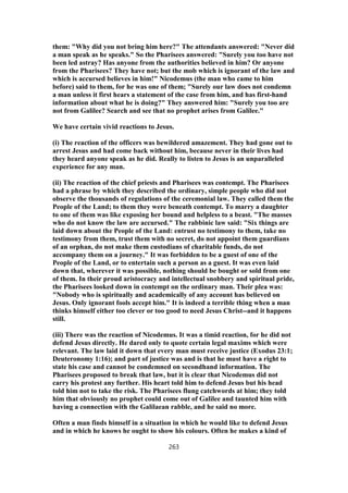 them: "Why did you not bring him here?" The attendants answered: "Never did
a man speak as he speaks." So the Pharisees answered: "Surely you too have not
been led astray? Has anyone from the authorities believed in him? Or anyone
from the Pharisees? They have not; but the mob which is ignorant of the law and
which is accursed believes in him!" Nicodemus (the man who came to him
before) said to them, for he was one of them; "Surely our law does not condemn
a man unless it first hears a statement of the case from him, and has first-hand
information about what he is doing?" They answered him: "Surely you too are
not from Galilee? Search and see that no prophet arises from Galilee."
We have certain vivid reactions to Jesus.
(i) The reaction of the officers was bewildered amazement. They had gone out to
arrest Jesus and had come back without him, because never in their lives had
they heard anyone speak as he did. Really to listen to Jesus is an unparalleled
experience for any man.
(ii) The reaction of the chief priests and Pharisees was contempt. The Pharisees
had a phrase by which they described the ordinary, simple people who did not
observe the thousands of regulations of the ceremonial law. They called them the
People of the Land; to them they were beneath contempt. To marry a daughter
to one of them was like exposing her bound and helpless to a beast. "The masses
who do not know the law are accursed." The rabbinic law said: "Six things are
laid down about the People of the Land: entrust no testimony to them, take no
testimony from them, trust them with no secret, do not appoint them guardians
of an orphan, do not make them custodians of charitable funds, do not
accompany them on a journey." It was forbidden to be a guest of one of the
People of the Land, or to entertain such a person as a guest. It was even laid
down that, wherever it was possible, nothing should be bought or sold from one
of them. In their proud aristocracy and intellectual snobbery and spiritual pride,
the Pharisees looked down in contempt on the ordinary man. Their plea was:
"Nobody who is spiritually and academically of any account has believed on
Jesus. Only ignorant fools accept him." It is indeed a terrible thing when a man
thinks himself either too clever or too good to need Jesus Christ--and it happens
still.
(iii) There was the reaction of Nicodemus. It was a timid reaction, for he did not
defend Jesus directly. He dared only to quote certain legal maxims which were
relevant. The law laid it down that every man must receive justice (Exodus 23:1;
Deuteronomy 1:16); and part of justice was and is that he must have a right to
state his case and cannot be condemned on secondhand information. The
Pharisees proposed to break that law, but it is clear that Nicodemus did not
carry his protest any further. His heart told him to defend Jesus but his head
told him not to take the risk. The Pharisees flung catchwords at him; they told
him that obviously no prophet could come out of Galilee and taunted him with
having a connection with the Galilaean rabble, and he said no more.
Often a man finds himself in a situation in which he would like to defend Jesus
and in which he knows he ought to show his colours. Often he makes a kind of
263
 