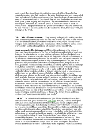masters, and therefore did not attempt to touch or molest him. No doubt they
expected when they told their employers the truth, that they would have commended
them, and acknowledged their own mistake: but these simple people were not in the
secret of their masters’ malice. They heard, they felt, that no man ever spoke with so
much grace, power, majesty, and eloquence. They had never heard a discourse so
affecting and persuasive. So Jesus still speaks to all who are simple of heart. He
speaks pardon - he speaks holiness - he speaks salvation to all who have ears to hear.
No man ever did or can speak as he does. He teaches The Truth, the whole Truth, and
nothing but the Truth.
GILL, "The officers answered,.... Very honestly and uprightly, making use of no
shifts and excuses; as that they could not find him, or could not come at him, because
of the multitude about him, or that they were afraid of the people, lest they should
rise upon them, and stone them, and rescue Jesus; which would have carried a show
of probability, and have brought them off; but they tell the naked truth,
never man spake like this man; not Moses, the spokesman of the people of
Israel; nor David, the anointed of the God of Jacob, the sweet Psalmist of Israel; nor
Solomon, the wisest of men; nor that sublime and evangelical prophet Isaiah; nor
any of the other prophets; nor John Baptist his forerunner, the voice of one crying in
the wilderness: never man spoke words for matter like him; such gracious words, or
words, and doctrines of grace, which so fully express the grace of God, and are so
grateful to men; such as free justification by his righteousness, full pardon by his
blood, peace and reconciliation by his sacrifice, the liberty captives from the bondage
of sin, Satan, and the law, and spiritual and eternal salvation by him: never man
spoke such words of truth, as he who is full of truth, and truth itself did: or such
words of wisdom, who is the wisdom of God, on whom the spirit of wisdom rested,
and in whom are hid all the treasures of wisdom and knowledge; nor such
wholesome and salutary words, which nourish up unto eternal life. Nor did ever any
speak words for form and manner, as he did; words so apt and pertinent, with such
propriety, beauty, and gracefulness, with such majesty and authority, and with such
power and efficacy; which at once charmed the ear, affected the heart; carried
evidence and conviction with them, enlightened the understanding, and fastened
attention to them; which was the case with these men, so that they had not power to
execute their commission. He delivered such excellent things, and in such a charming
manner, they could not find in their hearts to use any violence towards him; or be the
means of bringing him into any trouble or danger. The Syriac, Arabic, and Persic
versions read, "never man spake as this man speaks".
HENRY, "2. The reason which the officers gave for the non-execution of their
warrant: Never man spoke like this man, Joh_7:46. Now, (1.) This was a very great
truth, that never any man spoke with that wisdom, and power, and grace, that
convincing clearness, and that charming sweetness, wherewith Christ spoke; none of
the prophets, no, not Moses himself. (2.) The very officers that were sent to take him
were taken with him, and acknowledged this. Though they were probably men who
had no quick sense of reason or eloquence, and certainly had no inclination to think
well of Jesus, yet so much self-evidence was there in what Christ said that they could
not but prefer him before all those that sat in Moses's seat. Thus Christ was
preserved by the power God has upon the consciences even of bad men. (3.) They
said this to their lords and masters, who could not endure to hear any thing that
tended to the honour of Christ and yet could not avoid hearing this. Providence
ordered it so that this should be said to them, that it might be a vexation in their sin
265
 