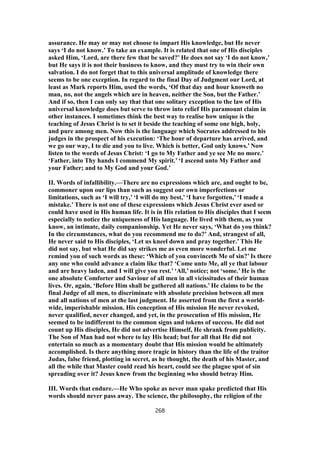 assurance. He may or may not choose to impart His knowledge, but He never
says ‘I do not know.’ To take an example. It is related that one of His disciples
asked Him, ‘Lord, are there few that be saved?’ He does not say ‘I do not know,’
but He says it is not their business to know, and they must try to win their own
salvation. I do not forget that to this universal amplitude of knowledge there
seems to be one exception. In regard to the final Day of Judgment our Lord, at
least as Mark reports Him, used the words, ‘Of that day and hour knoweth no
man, no, not the angels which are in heaven, neither the Son, but the Father.’
And if so, then I can only say that that one solitary exception to the law of His
universal knowledge does but serve to throw into relief His paramount claim in
other instances. I sometimes think the best way to realise how unique is the
teaching of Jesus Christ is to set it beside the teaching of some one high, holy,
and pure among men. Now this is the language which Socrates addressed to his
judges in the prospect of his execution: ‘The hour of departure has arrived, and
we go our way, I to die and you to live. Which is better, God only knows.’ Now
listen to the words of Jesus Christ: ‘I go to My Father and ye see Me no more.’
‘Father, into Thy hands I commend My spirit.’ ‘I ascend unto My Father and
your Father; and to My God and your God.’
II. Words of infallibility.—There are no expressions which are, and ought to be,
commoner upon our lips than such as suggest our own imperfections or
limitations, such as ‘I will try,’ ‘I will do my best,’ ‘I have forgotten,’ ‘I made a
mistake.’ There is not one of these expressions which Jesus Christ ever used or
could have used in His human life. It is in His relation to His disciples that I seem
especially to notice the uniqueness of His language. He lived with them, as you
know, an intimate, daily companionship. Yet He never says, ‘What do you think?
In the circumstances, what do you recommend me to do?’ And, strangest of all,
He never said to His disciples, ‘Let us kneel down and pray together.’ This He
did not say, but what He did say strikes me as even more wonderful. Let me
remind you of such words as these: ‘Which of you convinceth Me of sin?’ Is there
any one who could advance a claim like that? ‘Come unto Me, all ye that labour
and are heavy laden, and I will give you rest.’ ‘All,’ notice; not ‘some.’ He is the
one absolute Comforter and Saviour of all men in all vicissitudes of their human
lives. Or, again, ‘Before Him shall be gathered all nations.’ He claims to be the
final Judge of all men, to discriminate with absolute precision between all men
and all nations of men at the last judgment. He asserted from the first a world-
wide, imperishable mission. His conception of His mission He never revoked,
never qualified, never changed, and yet, in the prosecution of His mission, He
seemed to be indifferent to the common signs and tokens of success. He did not
count up His disciples, He did not advertise Himself, He shrank from publicity.
The Son of Man had not where to lay His head; but for all that He did not
entertain so much as a momentary doubt that His mission would be ultimately
accomplished. Is there anything more tragic in history than the life of the traitor
Judas, false friend, plotting in secret, as he thought, the death of his Master, and
all the while that Master could read his heart, could see the plague spot of sin
spreading over it? Jesus knew from the beginning who should betray Him.
III. Words that endure.—He Who spoke as never man spake predicted that His
words should never pass away. The science, the philosophy, the religion of the
268
 
