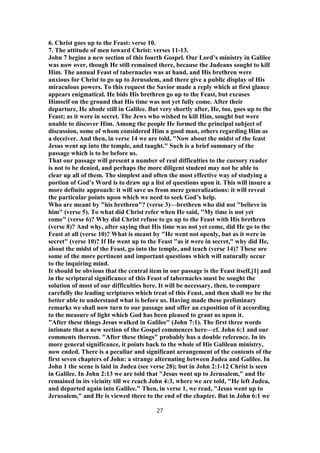 6. Christ goes up to the Feast: verse 10.
7. The attitude of men toward Christ: verses 11-13.
John 7 begins a new section of this fourth Gospel. Our Lord’s ministry in Galilee
was now over, though He still remained there, because the Judeans sought to kill
Him. The annual Feast of tabernacles was at hand, and His brethren were
anxious for Christ to go up to Jerusalem, and there give a public display of His
miraculous powers. To this request the Savior made a reply which at first glance
appears enigmatical. He bids His brethren go up to the Feast, but excuses
Himself on the ground that His time was not yet fully come. After their
departure, He abode still in Galilee. But very shortly after, He, too, goes up to the
Feast; as it were in secret. The Jews who wished to kill Him, sought but were
unable to discover Him. Among the people He formed the principal subject of
discussion, some of whom considered Him a good man, others regarding Him as
a deceiver. And then, in verse 14 we are told, "Now about the midst of the feast
Jesus went up into the temple, and taught." Such is a brief summary of the
passage which is to be before us.
That our passage will present a number of real difficulties to the cursory reader
is not to be denied, and perhaps the more diligent student may not be able to
clear up all of them. The simplest and often the most effective way of studying a
portion of God’s Word is to draw up a list of questions upon it. This will insure a
more definite approach: it will save us from mere generalizations: it will reveal
the particular points upon which we need to seek God’s help.
Who are meant by "his brethren"? (verse 3)—brethren who did not "believe in
him" (verse 5). To what did Christ refer when He said, "My time is not yet
come" (verse 6)? Why did Christ refuse to go up to the Feast with His brethren
(verse 8)? And why, after saying that His time was not yet come, did He go to the
Feast at all (verse 10)? What is meant by "He went not openly, but as it were in
secret" (verse 10)? If He went up to the Feast "as it were in secret," why did He,
about the midst of the Feast, go into the temple, and teach (verse 14)? These are
some of the more pertinent and important questions which will naturally occur
to the inquiring mind.
It should be obvious that the central item in our passage is the Feast itself,[1] and
in the scriptural significance of this Feast of tabernacles must be sought the
solution of most of our difficulties here. It will be necessary, then, to compare
carefully the leading scriptures which treat of this Feast, and then shall we be the
better able to understand what is before us. Having made these preliminary
remarks we shall now turn to our passage and offer an exposition of it according
to the measure of light which God has been pleased to grant us upon it.
"After these things Jesus walked in Galilee" (John 7:1). The first three words
intimate that a new section of the Gospel commences here—cf. John 6:1 and our
comments thereon. "After these things" probably has a double reference. In its
more general significance, it points back to the whole of His Galilean ministry,
now ended. There is a peculiar and significant arrangement of the contents of the
first seven chapters of John: a strange alternating between Judea and Galilee. In
John 1 the scene is laid in Judea (see verse 28); but in John 2:1-12 Christ is seen
in Galilee. In John 2:13 we are told that "Jesus went up to Jerusalem," and He
remained in its vicinity till we reach John 4:3, where we are told, "He left Judea,
and departed again into Galilee." Then, in verse 1, we read, "Jesus went up to
Jerusalem," and He is viewed there to the end of the chapter. But in John 6:1 we
27
 