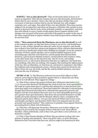 BARNES, "Are ye also deceived? - They set down the claims of Jesus as of
course an imposture. They did not examine, but were, like thousands, determined to
believe that he was a deceiver. Hence, they did not ask them whether they were
convinced, or had seen evidence that he was the Messiah; but, with mingled
contempt, envy, and anger, they asked if they were also deluded. Thus many assume
religion to be an imposture; and when one becomes a Christian, they assume at once
that he is deceived, that he is the victim of foolish credulity or superstition, and treat
him with ridicule or scorn. Candor would require them to inquire whether such
changes were not proof of the power and truth of the gospel, as candor in the case of
the rulers required them to inquire whether Jesus had not given them evidence that
he was from God.
GILL, "Then answered them the Pharisees, are ye also deceived? As well
as the common people; you that have been so long in our service, and should know
better; or who, at least, should have taken the sense of your superiors, and should
have waited to have had their opinion and judgment of him, and been determined by
that, and not so hastily have joined with a deluded set of people. It was the common
character of Christ, and his apostles, and so of all his faithful ministers in all
succeeding ages, that they were deceivers, and the people that followed them
deceived, a parcel of poor deluded creatures, carried aside by their teachers; when,
on the other hand, they are the deceived ones, who live in sin, and indulge
themselves in it; or who trust in themselves that they are righteous; who think they
are something, when they are nothing; who imagine, that touching the righteousness
of the law, they are blameless, are free from sin, and need no repentance; who follow
the traditions and commandments of men: whereas these cannot be deceived, who
follow Christ, the way, the truth, and the life, and his faithful ministers, who show
unto men the way of salvation.
HENRY 47-49, "3. The Pharisees endeavour to secure their officers to their
interest, and to beget in them prejudices against Christ, to whom they saw them
begin to be well affected. They suggest two things: -
(1.) That if they embrace the gospel of Christ they will deceive themselves (Joh_
7:47): Are you also deceived? Christianity has, from its first rise, been represented to
the world as a great cheat upon it, and they that embraced it as men deceived, then
when they began to be undeceived. Those that looked for a Messiah in external pomp
thought those deceived who believed in a Messiah that appeared in poverty and
disgrace; but the event declares that none were ever more shamefully deceived, nor
put a greater cheat upon themselves, than those who promised themselves worldly
wealth and secular dominion with the Messiah. Observe what a compliment the
Pharisees paid to these officers: “Are you also deceived? What! men of your sense,
and thought, and figure; men that know better than to be imposed upon by every
pretender and upstart teacher?” They endeavour to prejudice them against Christ by
persuading them to think well of themselves.
(2.) That they will disparage themselves. Most men, even in their religion, are
willing to be governed by the example of those of the first rank; these officers
therefore, whose preferments, such as they were, gave them a sense of honour, are
desired to consider,
[1.] That, if they become disciples of Christ, they go contrary to those who were
persons of quality and reputation: “Have any of the rulers, or of the Pharisees,
believed on him? You know they have not, and you ought to be bound up by their
270
 