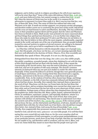 judgment, and to believe and do in religion according to the will of your superiors;
will you be wiser than they?” Some of the rulers did embrace Christ (Mat_9:18; Joh_
4:53), and more believed in him, but wanted courage to confess him (Joh_12:42);
but, when the interest of Christ runs low in the world, it is common for its
adversaries to represent it as lower than really it is. But it was too true that few, very
few, of them did. Note, First, The cause of Christ has seldom had rulers and
Pharisees on its side. It needs not secular supports, nor proposes secular advantages,
and therefore neither courts nor is courted by the great men of this world. Self-denial
and the cross are hard lessons to rulers and Pharisees. Secondly, This has confirmed
many in their prejudices against Christ and his gospel, that the rulers and Pharisees
have been no friends to them. Shall secular men pretend to be more concerned about
spiritual things than spiritual men themselves, or to see further into religion than
those who make its study their profession? If rulers and Pharisees do not believe in
Christ, they that do believe in him will be the most singular, unfashionable, ungenteel
people in the world, and quite out of the way of preferment; thus are people foolishly
swayed by external motives in matters of eternal moment, are willing to be damned
for fashion-sake, and to go to hell in compliment to the rulers and Pharisees.
[2.] That they will link themselves with the despicable vulgar sort of people (Joh_
7:43): But this people, who know not the law, are cursed, meaning especially those
that were well-affected to the doctrine of Christ. Observe, First, How scornfully and
disdainfully they speak of them: This people. It is not laos, this lay-people,
distinguished from them that were the clergy, but ochlos outos, this rabble-people,
this pitiful, scandalous, scoundrel people, whom they disdained to set with the dogs
of their flock though God had set them with the lambs of his. If they meant the
commonalty of the Jewish nation, they were the seed of Abraham, and in covenant
with God, and not to be spoken of with such contempt. The church's common
interests are betrayed when any one part of it studies to render the other mean and
despicable. If they meant the followers of Christ, though they were generally persons
of small figure and fortune, yet by owning Christ they discovered such a sagacity,
integrity, and interest in the favours of Heaven, as made them truly great and
considerable. Note, As the wisdom of God has often chosen base things, and things
which are despised, so the folly of men has commonly debased and despised those
whom God has chosen. Secondly, How unjustly they reproach them as ignorant of
the word of God: They know not the law; as if none knew the law but those that
knew it from them, and no scripture-knowledge were current but what came out of
their mint; and as if none knew the law but such as were observant of their canons
and traditions. Perhaps many of those whom they thus despised knew the law, and
the prophets too, better than they did. Many a plain, honest, unlearned disciple of
Christ, by meditation, experience, prayers, and especially obedience, attains to a
more clear, sound, and useful knowledge of the word of God, than some great
scholars with all their wit and learning. Thus David came to understand more than
the ancients and all his teachers, Psa_119:99, Psa_119:100. If the common people
did not know the law, yet the chief priests and Pharisees, of all men, should not have
upbraided them with this; for whose fault was it but theirs, who should have taught
them better, but, instead of that, took away the key of knowledge? Luk_11:52.
Thirdly, How magisterially they pronounce sentence upon them: they are cursed,
hateful to God, and all wise men; epikatartoi - an execrable people. It is well that their
saying they were cursed did not make them so, for the curse causeless shall not
come. It is a usurpation of God's prerogative, as well as great uncharitableness, to say
of any particular persons, much more of any body of people, that they are reprobates.
We are unable to try, and therefore unfit to condemn, and our rule is, Bless, and
curse not. Some think they meant no more than that the people were apt to be
271
 