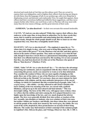 deceived and made fools of; but they use this odious word, They are cursed, to
express their own indignation, and to frighten their officers from having any thing to
do with them; thus the language of hell, in our profane age, calls every thing that is
displeasing cursed, and damned, and confounded. Now, for aught that appears, these
officers had their convictions baffled and stifled by these suggestions, and they never
enquire further after Christ; one word from a ruler or Pharisee will sway more with
many than the true reason of things, and the great interests of their souls.
JAMIESON, "ye also deceived — In their own servants this seemed intolerable.
CALVIN, "47.And are you also seduced? While they reprove their officers, they
endeavor, at the same time, to keep them in subjection. For by these words they
mean, that it would be unreasonable and unbecoming that they should not
remain steady, though the whole people should revolt. But we must see on what
argument they rest, when they so haughtily insult Christ.
ELLICOTT, “(47) Are ye also deceived?—The emphasis is upon the ye. “Ye
whose duty it is simply to obey, who were sent to bring Him captive before us—
do ye also yield to His power?” It is the Pharisees who ask this, and their spirit is
shown in the matter of their question. They make no inquiry as to what He had
said, though it must have struck them as a phenomenon demanding explanation
that their own officials had been convinced by His teaching. It is at once assumed
that they, too, had been deceived. It is this sect of the Pharisees who speak of
Him as “that deceiver” (Matthew 27:63).
COKE, “John 7:47-49. Are ye also deceived? &c.— "Ye who have the advantage
of knowing our sentiments, and are acquainted with the idea which we entertain
concerning this person; surely you cannot be so weak as to be thus infatuated.
Pray consider the conduct of those who are most capable of judging on this
point. Have any of the rulers, or any of the Pharisees of a more private station,
believed on him as the Messiah? Yet you know, these are most eminent for their
acquaintance with religion, and the most authentic interpreters of the sacred
writings, in which it is contained. But this wretched herd of people, John 7:49. —
ο οχλος ουτος,— this rabble,—(so they affected to call Christ's friends) who
know nothing of the true meaning of the law, are cursed with a judicial
blindness, and given up to the most absurd and fatal mistake." This was
downright railing. The force of the 49th verse, will appear more evident, when
we reflect, that the rabbies and rulers among the Jews piqued themselves very
highly upon the knowledge of the law, and very much despised the inferior
people. The Jews were generally divided, first, into scribes, or teachers of the
law; secondly, into disciples or students, who were scholars of their wise men,
but neither rabbies nor teachers; and thirdly, into those whom they were pleased
to call the people of the earth; here meant by the word οχλος, the rabble, the very
scum of the earth, despised by these proud doctors on account of their being
illiterate. The reader may find instances of their contempt of the common people
in Lightfoot's Hor. Heb.on the place, and Vitringa, Observat. Sacr. lib. 3: 100: 2.
272
 