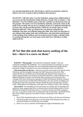 our salvation depended on the will of princes, and far too unsteady would our
faith be, if it were to stand or fall according to their pleasure.
ELLICOTT, “(48) The rulers were the Sanhedrin, among whose official duties it
was to prevent the introduction of false doctrines. (Comp. Note on Johnm .) “The
Pharisees” were the orthodox party of the day, and they are the persons who ask
the question. The matter was to be decided by authority, and not by truth. In the
pride of the certainty that no one in a position of power or authority had believed
on Jesus, they ask the scornful question, “Hath any one of the rulers or of the
Pharisees believed? “They are stung to the very heart at seeing first the
multitude, then their own officials, going after Him. They know not that there is
one sitting in their midst, both ruler and Pharisee, who long before had listened
to the teaching of the Galilean, and was in heart, if not in name, a disciple (John
3), and that during this very feast many of the chief Jews will believe on Him
(John 8:30-31).
49 No! But this mob that knows nothing of the
law—there is a curse on them.”
BARNES, "This people - The word here translated “people” is the one
commonly rendered “the multitude.” It is a word expressive of contempt, or, as we
would say, the rabble. It denotes the scorn which they felt that the people should
presume to judge for themselves in a case pertaining to their own salvation.
Who knoweth not the law - Who have not been instructed in the schools of the
Pharisees, and been taught to interpret the Old Testament as they had. They
supposed that any who believed on the humble and despised Jesus must be, of
course, ignorant of the true doctrines of the Old Testament, as they held that a very
different Messiah from him was foretold. Many instances are preserved in the
writings of the Jews of the great contempt in which the Pharisees held the common
people. It may here be remarked that Christianity is the only system of religion ever
presented to man that in a proper manner regards the poor, the ignorant, and the
needy. Philosophers and Pharisees, in all ages, have looked on them with contempt.
Are cursed - Are execrable; are of no account; are worthy only of contempt and
perdition. Some suppose that there is reference here to their being worthy to be cut
off from the people for believing on him, or worthy to be put out of the synagogue
(see Joh_9:22); but it seems to be an expression only of contempt; a declaration that
they were a rabble, ignorant, unworthy of notice, and going to ruin. Observe,
however:
1. That of this despised people were chosen most of those who became Christians.
2. That if the people were ignorant, it was the fault of the Pharisees and rulers. It
was their business to see that they were taught.
3. There is no way so common of attempting to oppose Christianity as by
275
 