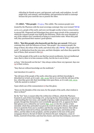 ridiculing its friends as poor, and ignorant, and weak, and credulous. As well
might food, and raiment, and friendship, and patriotism be held in contempt
because the poor need the one or possess the other.
CLARKE, "This people - ᆍ οχλος, This rabble. The common people were
treated by the Pharisees with the most sovereign contempt: they were termed ‫הארץ‬ ‫עם‬
am ha-arets, people of the earth; and were not thought worthy to have a resurrection
to eternal life. Wagenseil and Schoettgen have given many proofs of the contempt in
which the common people were held by the Pharisees. Those who were disciples of
any of the rabbins were considered as being in a much better state. When they paid
well, they purchased their masters’ good opinion.
GILL, "But this people who knoweth not the law are cursed. With great
contempt they style the followers of Jesus "this people"; the common people, the
dregs of them, the refuse of the earth; and whom they call, ‫הארץ‬ ‫,עם‬ "the people of the
earth", in distinction from the wise men, and their disciples: and when they speak the
best of them, their account is this (p);
"one of the people of the earth is one that has moral excellencies, but not intellectual
ones; that is, there is in him common civility, but the law is not in him;''
as here, "who knoweth not the law": they always reckon them very ignorant. Says one
(q) of their writers,
"they that are without knowledge are the multitude.''
And elsewhere it is said (r),
"the old men of the people of the earth, when they grow old their knowledge is
disturbed (or is lost), as it is said, Job_12:20, but so it is not with the old men of the
law, when they grow old, their knowledge rests upon them, as it is said, Job_12:12,
"with the ancient is wisdom".''
Upon which one of the commentators (s) has this gloss;
"these are the disciples of the wise men; for the people of the earth, what wisdom is
there in them?''
By the "law" here, is meant either the written law of Moses, which the Pharisees
boasted of, and of their knowledge of it, as having the key of knowledge to open it; as
understanding the true sense, and capable of giving a right interpretation of it, to the
people; though they themselves were wretchedly ignorant of it, as appears by their
false glosses on it, refuted by our Lord in Mat_5:17; or else the oral law is here
intended, which they pretended was given by word of mouth to Moses, and handed
down to posterity from one to another; and this lay among the doctors: they tell us
(t), that Moses received it at Sinai, and delivered it to Joshua, and Joshua to the
elders, and the elders to the prophets, and the prophets to the men of the great
synagogue (Ezra's), the last of which was Simeon the just: Antigonus, a man of
Socho, received it from him; and Jose ben Joezer, and Jose ben Jochanan, received it
276
 