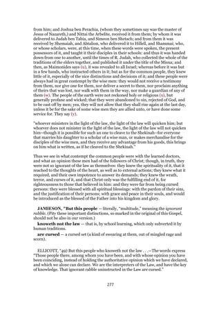 from him; and Joshua ben Perachia, (whom they sometimes say was the master of
Jesus of Nazareth,) and Nittai the Arbelite, received it from them; by whom it was
delivered to Judah ben Tabia, and Simeon ben Shetach; and from them it was
received by Shemaiah, and Abtalion, who delivered it to Hillell, and Shammai; who,
or whose scholars, were, at this time, when these words were spoken, the present
possessors of it, and taught it their disciples in their schools: and thus it was handed
down from one to another, until the times of R. Judah, who collected the whole of the
traditions of the elders together, and published it under the title of the Misna; and
then, as Maimonides says (u), it was revealed to all Israel; whereas before it was but
in a few hands, who instructed others in it; but as for the common people, they knew
little of it, especially of the nice distinctions and decisions of it; and these people were
always had in great contempt by the wise men: they would not receive a testimony
from them, nor give one for them, nor deliver a secret to them, nor proclaim anything
of theirs that was lost, nor walk with them in the way, nor make a guardian of any of
them (w). The people of the earth were not reckoned holy or religious (x), but
generally profane and wicked; that they were abandoned to sin, rejected of God, and
to be cast off by men; yea, they will not allow that they shall rise again at the last day,
unless it be for the sake of some wise men they are allied unto, or have done some
service for. They say (y).
"whoever ministers in the light of the law, the light of the law will quicken him; but
whoever does not minister in the light of the law, the light of the law will not quicken
him--though it is possible for such an one to cleave to the Shekinah--for everyone
that marries his daughter to a scholar of a wise man, or makes merchandise for the
disciples of the wise men, and they receive any advantage from his goods, this brings
on him what is written, as if he cleaved to the Shekinah.''
Thus we see in what contempt the common people were with the learned doctors,
and what an opinion these men had of the followers of Christ; though, in truth, they
were not so ignorant of the law as themselves: they knew the spirituality of it, that it
reached to the thoughts of the heart, as well as to external actions; they knew what it
required, and their own impotence to answer its demands; they knew the wrath,
terror, and curses of it, and that Christ only was the fulfilling end of it, for
righteousness to those that believed in him: and they were far from being cursed
persons: they were blessed with all spiritual blessings: with the pardon of their sins,
and the justification of their persons; with grace and peace in their souls, and would
be introduced as the blessed of the Father into his kingdom and glory.
JAMIESON, "But this people — literally, “multitude,” meaning the ignorant
rabble. (Pity these important distinctions, so marked in the original of this Gospel,
should not be also in our version.)
knoweth not the law — that is, by school learning, which only subverted it by
human traditions.
are cursed — a cursed set (a kind of swearing at them, out of mingled rage and
scorn).
ELLICOTT, “49) But this people who knoweth not the law . . .—The words express
“Those people there, among whom you have been, and with whose opinion you have
been coinciding, instead of holding the authoritative opinion which we have declared,
and which we alone can declare. We are the interpreters of the Law, and have the key
of knowledge. That ignorant rabble uninstructed in the Law are cursed.”
277
 
