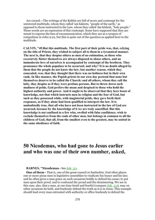 Are cursed.—The writings of the Rabbis are full of scorn and contempt for the
untutored multitude, whom they called ‘am hââretz, “people of the earth,” as
opposed to those instructed in the Law, whom they called ‘âm kôdesh, “holy people.”
These words are an expression of this contempt. Some have supposed that they are
meant to express the ban of excommunication, which they use as a weapon of
compulsion in John 9:22, but this is quite out of the question as applied here to the
multitude.
CALVIN, "49.But this multitude. The first part of their pride was, that, relying
on the title of Priests, they wished to subject all to them in a tyrannical manner.
The next is, that they despise others as men of no estimation, as those who
excessively flatter themselves are always disposed to abuse others, and an
immoderate love of ourselves is accompanied by contempt of the brethren. They
pronounce the whole populace to be accursed; and why? It is no doubt alleged by
them that the people do not know the law; but another reason, which they
concealed, was, that they thought that there was no holiness but in their own
rank. In like manner, the Popish priests in our own day pretend that none but
themselves deserve to be called the Church; and all others, whom they call the
laity, they despise as if they were profane persons. But to throw down such
madness of pride, God prefers the mean and despised to those who hold the
highest authority and power. And it ought to be observed that they here boast of
knowledge, not that which instructs men in religion and the fear of God, but
such as they possessed while, with magisterial pride, they gave forth their
responses, as if they alone had been qualified to interpret the law. It is
undoubtedly true, that all who have not been instructed in the law of God are
accursed, because by the knowledge of it we are truly sanctified. But this
knowledge is not confined to a few who, swelled with false confidence, wish to
exclude themselves from the rank of other men, but belongs in common to all the
children of God, that all, from the smallest even to the greatest, may be united in
the same obedience of faith.
50 Nicodemus, who had gone to Jesus earlier
and who was one of their own number, asked,
BARNES, "Nicodemus - See Joh_3:1.
One of them - That is, one of the great council or Sanhedrin. God often places
one or more pious men in legislative assemblies to vindicate his honor and his law;
and he often gives a man grace on such occasions boldly to defend his cause; to put
men upon their proof, and to confound the proud and the domineering. We see in
this case, also, that a man, at one time timid and fearful (compare Joh_3:1), may on
other occasions be bold, and fearlessly defend the truth as it is in Jesus. This example
should lead every man entrusted with authority or office fearlessly to defend the
278
 
