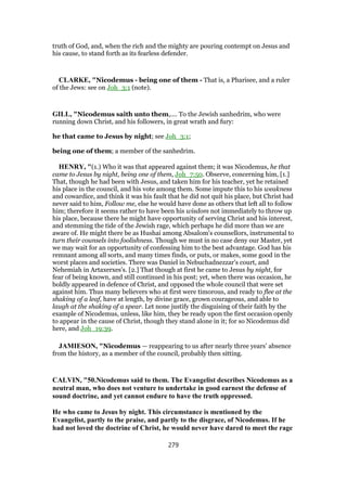 truth of God, and, when the rich and the mighty are pouring contempt on Jesus and
his cause, to stand forth as its fearless defender.
CLARKE, "Nicodemus - being one of them - That is, a Pharisee, and a ruler
of the Jews: see on Joh_3:1 (note).
GILL, "Nicodemus saith unto them,.... To the Jewish sanhedrim, who were
running down Christ, and his followers, in great wrath and fury:
he that came to Jesus by night; see Joh_3:1;
being one of them; a member of the sanhedrim.
HENRY, "(1.) Who it was that appeared against them; it was Nicodemus, he that
came to Jesus by night, being one of them, Joh_7:50. Observe, concerning him, [1.]
That, though he had been with Jesus, and taken him for his teacher, yet he retained
his place in the council, and his vote among them. Some impute this to his weakness
and cowardice, and think it was his fault that he did not quit his place, but Christ had
never said to him, Follow me, else he would have done as others that left all to follow
him; therefore it seems rather to have been his wisdom not immediately to throw up
his place, because there he might have opportunity of serving Christ and his interest,
and stemming the tide of the Jewish rage, which perhaps he did more than we are
aware of. He might there be as Hushai among Absalom's counsellors, instrumental to
turn their counsels into foolishness. Though we must in no case deny our Master, yet
we may wait for an opportunity of confessing him to the best advantage. God has his
remnant among all sorts, and many times finds, or puts, or makes, some good in the
worst places and societies. There was Daniel in Nebuchadnezzar's court, and
Nehemiah in Artaxerxes's. [2.] That though at first he came to Jesus by night, for
fear of being known, and still continued in his post; yet, when there was occasion, he
boldly appeared in defence of Christ, and opposed the whole council that were set
against him. Thus many believers who at first were timorous, and ready to flee at the
shaking of a leaf, have at length, by divine grace, grown courageous, and able to
laugh at the shaking of a spear. Let none justify the disguising of their faith by the
example of Nicodemus, unless, like him, they be ready upon the first occasion openly
to appear in the cause of Christ, though they stand alone in it; for so Nicodemus did
here, and Joh_19:39.
JAMIESON, "Nicodemus — reappearing to us after nearly three years’ absence
from the history, as a member of the council, probably then sitting.
CALVIN, "50.Nicodemus said to them. The Evangelist describes Nicodemus as a
neutral man, who does not venture to undertake in good earnest the defense of
sound doctrine, and yet cannot endure to have the truth oppressed.
He who came to Jesus by night. This circumstance is mentioned by the
Evangelist, partly to the praise, and partly to the disgrace, of Nicodemus. If he
had not loved the doctrine of Christ, he would never have dared to meet the rage
279
 