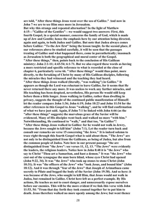 are told, "After these things Jesus went over the sea of Galilee." And now in
John 7 we are to see Him once more in Jerusalem.
But why this strange and repeated alternation? In the light of Matthew
4:15—"Galilee of the Gentiles"—we would suggest two answers: First, this
fourth Gospel, in a special manner, concerns the family of God, which is made
up of Jew and Gentile; hence the emphasis here by our attention being directed,
again and again, to both Judea and Galilee. But note that Judea always comes
before Galilee: "To the Jew first" being the lesson taught. In the second place, if
our references above be studied carefully, it will be seen that the passages
treating of Galilee and what happened there, come in parenthetically; inasmuch
as Jerusalem is both the geographical and moral center of the Gospel.
"After these things," then, points back to the conclusion of His Galilean
ministry: John 2:1-11; 4:43-54; 6:1-71. But we also regard these words as having
a more restricted and specific reference to what is recorded at the close of
chapter 6, particularly verse 66. "After these things" would thus point, more
directly, to the forsaking of Christ by many of His Galilean disciples, following
the miracles they had witnessed and the teaching they had heard.
"After these things Jesus walked (literally, "was walking") in Galilee." It
appears as though the Lord was reluctant to leave Galilee, for it seems that He
never returned there any more. It was useless to work any further miracles, and
His teaching has been despised, nevertheless, His person He would still keep
before them a little longer. Jesus walking in Galilee, rather than dwelling in
privacy, suggests the thought of the continued public manifestation of Himself:
let the reader compare John 1:36; John 6:19; John 10:23 and John 11:54 for the
other references in this Gospel to Jesus "walking", and he will find confirmation
of what we have just said. Again, if John 7:1 be linked with John 6:66 (as the
"after these things" suggests) the marvelous grace of the Savior will be
evidenced. Many of His disciples went back and walked no more "with him."
Notwithstanding, He continued to "walk," and that too, "in Galilee"!
"After these things Jesus walked in Galilee: for he would not walk in Jewry,
because the Jews sought to kill him" (John 7:1). Let the reader turn back and
consult our remarks on verse 15 concerning "the Jews." It is indeed solemn to
trace right through this fourth Gospel what is said about them. "The Jews" are
not only to be distinguished from the Galileans, as being of Judea, but also from
the common people of Judea. Note how in our present passage "the are
distinguished from "the Jews": see verses 11, 12, 13. "The Jews" were evidently
the leaders, the religious leaders. Notice how in John 8:48 it is "the Jews" who
say to Christ "Thou art a Samaritan, and hast a demon." It was "the Jews" who
cast out of the synagogue the man born blind, whose eyes Christ had opened
(John 9:22, 34). It was "the Jews" who took up stones to stone Christ (John
10:31). It was "the officers of the Jews" who "took Jesus, and bound him" (John
18:12). And it was through "fear of the Jews" that Joseph of Arimathaea came
secretly to Pilate and begged the body of the Savior (John 19:38). And so here: it
was because of the Jews, who sought to kill Him, that Jesus would not walk in
Judea, but remained in Galilee. Christ here left us a perfect example. By His
actions, He teaches us not to court danger, and unnecessarily expose ourselves
before our enemies. This will be the more evident if we link this verse with John
11:53, 54: "From that day forth they took counsel together for to put him to
death. Jesus therefore walked no more openly among the Jews; but went thence
28
 