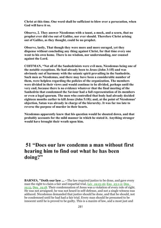 Christ at this time. One word shall be sufficient to blow over a persecution, when
God will have it so.
Observe, 2. They answer Nicodemus with a taunt, a mock, and a scorn, that no
prophet ever did rise out of Galilee, nor ever should. Therefore Christ arising
out of Galilee, as they thought, could be no prophet.
Observe, lastly, That though they were more and more enraged, yet they
dispense without concluding any thing against Christ, for that time every one
went to his own home. There is no wisdom, nor understanding, nor counsel
against the Lord.
COFFMAN, “Not all of the Sanhedrinists were evil men, Nicodemus being one of
the notable exceptions. He had already been to Jesus (John 3:1ff) and was
obviously out of harmony with the satanic spirit prevailing in the Sanhedrin.
Such men as Nicodemus, and there may have been a considerable number of
them, were helpless regarding the policies of the organization. The members
were divided in their views and would continue to be divided, perhaps until the
very end; because there is no evidence whatever that the final meeting of the
Sanhedrin that condemned the Saviour had a full representation of its members
or even a legal quorum. The men who controlled that body had already decided
eighteen months earlier to kill Jesus (John 5:18); and, at the point of Nicodemus'
objection, Satan was already in charge of the hierarchy. It was far too late to
reverse the purpose of murder in their hearts.
Nicodemus apparently knew that his question would be shouted down, and that
probably accounts for the mild manner in which he stated it. Anything stronger
would have brought their wrath upon him.
51 “Does our law condemn a man without first
hearing him to find out what he has been
doing?”
BARNES, "Doth our law ... - The law required justice to be done, and gave every
man the right to claim a fair and impartial trial, Lev_19:15-16; Exo_23:1-2; Deu_
19:15, Deu_19:18. Their condemnation of Jesus was a violation of every rule of right.
He was not arraigned; he was not heard in self-defense, and not a single witness was
adduced. Nicodemus demanded that justice should be done, and that he should, not
be condemned until he had had a fair trial. Every man should be presumed to be
innocent until he is proved to be guilty. This is a maxim of law, and a most just and
281
 