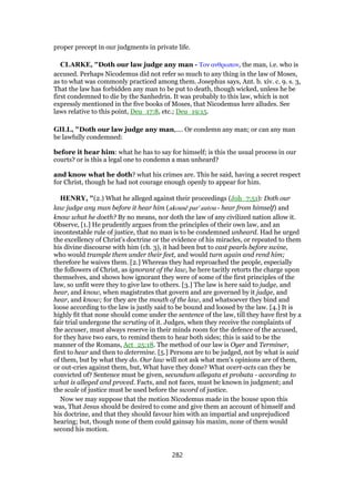 proper precept in our judgments in private life.
CLARKE, "Doth our law judge any man - Τον ανθρωπον, the man, i.e. who is
accused. Perhaps Nicodemus did not refer so much to any thing in the law of Moses,
as to what was commonly practiced among them. Josephus says, Ant. b. xiv. c. 9. s. 3,
That the law has forbidden any man to be put to death, though wicked, unless he be
first condemned to die by the Sanhedrin. It was probably to this law, which is not
expressly mentioned in the five books of Moses, that Nicodemus here alludes. See
laws relative to this point, Deu_17:8, etc.; Deu_19:15.
GILL, "Doth our law judge any man,.... Or condemn any man; or can any man
be lawfully condemned:
before it hear him: what he has to say for himself; is this the usual process in our
courts? or is this a legal one to condemn a man unheard?
and know what he doth? what his crimes are. This he said, having a secret respect
for Christ, though he had not courage enough openly to appear for him.
HENRY, "(2.) What he alleged against their proceedings (Joh_7:51): Doth our
law judge any man before it hear him (akousē par' autou - hear from himself) and
know what he doeth? By no means, nor doth the law of any civilized nation allow it.
Observe, [1.] He prudently argues from the principles of their own law, and an
incontestable rule of justice, that no man is to be condemned unheard. Had he urged
the excellency of Christ's doctrine or the evidence of his miracles, or repeated to them
his divine discourse with him (ch. 3), it had been but to cast pearls before swine,
who would trample them under their feet, and would turn again and rend him;
therefore he waives them. [2.] Whereas they had reproached the people, especially
the followers of Christ, as ignorant of the law, he here tacitly retorts the charge upon
themselves, and shows how ignorant they were of some of the first principles of the
law, so unfit were they to give law to others. [3.] The law is here said to judge, and
hear, and know, when magistrates that govern and are governed by it judge, and
hear, and know; for they are the mouth of the law, and whatsoever they bind and
loose according to the law is justly said to be bound and loosed by the law. [4.] It is
highly fit that none should come under the sentence of the law, till they have first by a
fair trial undergone the scrutiny of it. Judges, when they receive the complaints of
the accuser, must always reserve in their minds room for the defence of the accused,
for they have two ears, to remind them to hear both sides; this is said to be the
manner of the Romans, Act_25:18. The method of our law is Oyer and Terminer,
first to hear and then to determine. [5.] Persons are to be judged, not by what is said
of them, but by what they do. Our law will not ask what men's opinions are of them,
or out-cries against them, but, What have they done? What overt-acts can they be
convicted of? Sentence must be given, secundum allegata et probata - according to
what is alleged and proved. Facts, and not faces, must be known in judgment; and
the scale of justice must be used before the sword of justice.
Now we may suppose that the motion Nicodemus made in the house upon this
was, That Jesus should be desired to come and give them an account of himself and
his doctrine, and that they should favour him with an impartial and unprejudiced
hearing; but, though none of them could gainsay his maxim, none of them would
second his motion.
282
 