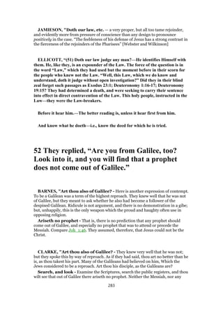 JAMIESON, "Doth our law, etc. — a very proper, but all too tame rejoinder,
and evidently more from pressure of conscience than any design to pronounce
positively in the case. “The feebleness of his defense of Jesus has a strong contrast in
the fierceness of the rejoinders of the Pharisees” [Webster and Wilkinson]
ELLICOTT, “(51) Doth our law judge any man?—He identifies Himself with
them. He, like they, is an expounder of the Law. The force of the question is in
the word “Law,” which they had used but the moment before in their scorn for
the people who knew not the Law. “Well, this Law, which we do know and
understand, doth it judge without open investigation?” Did they in their blind
zeal forget such passages as Exodus 23:1; Deuteronomy 1:16-17; Deuteronomy
19:15? They had determined a death, and were seeking to carry their sentence
into effect in direct contravention of the Law. This holy people, instructed in the
Law—they were the Law-breakers.
Before it hear him.—The better reading is, unless it hear first from him.
And know what he doeth—i.e., know the deed for which he is tried.
52 They replied, “Are you from Galilee, too?
Look into it, and you will find that a prophet
does not come out of Galilee.”
BARNES, "Art thou also of Galilee? - Here is another expression of contempt.
To be a Galilean was a term of the highest reproach. They knew well that he was not
of Galilee, but they meant to ask whether he also had become a follower of the
despised Galilean. Ridicule is not argument, and there is no demonstration in a gibe;
but, unhappily, this is the only weapon which the proud and haughty often use in
opposing religion.
Ariseth no prophet - That is, there is no prediction that any prophet should
come out of Galilee, and especially no prophet that was to attend or precede the
Messiah. Compare Joh_1:46. They assumed, therefore, that Jesus could not be the
Christ.
CLARKE, "Art thou also of Galilee? - They knew very well that he was not;
but they spoke this by way of reproach. As if they had said, thou art no better than he
is, as thou takest his part. Many of the Galileans had believed on him, Which the
Jews considered to be a reproach. Art thou his disciple, as the Galileans are?
Search, and look - Examine the Scriptures, search the public registers, and thou
wilt see that out of Galilee there ariseth no prophet. Neither the Messiah, nor any
283
 