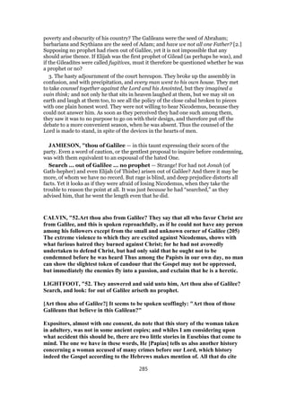 poverty and obscurity of his country? The Galileans were the seed of Abraham;
barbarians and Scythians are the seed of Adam; and have we not all one Father? [2.]
Supposing no prophet had risen out of Galilee, yet it is not impossible that any
should arise thence. If Elijah was the first prophet of Gilead (as perhaps he was), and
if the Gileadites were called fugitives, must it therefore be questioned whether he was
a prophet or no?
3. The hasty adjournment of the court hereupon. They broke up the assembly in
confusion, and with precipitation, and every man went to his own house. They met
to take counsel together against the Lord and his Anointed, but they imagined a
vain think; and not only he that sits in heaven laughed at them, but we may sit on
earth and laugh at them too, to see all the policy of the close cabal broken to pieces
with one plain honest word. They were not willing to hear Nicodemus, because they
could not answer him. As soon as they perceived they had one such among them,
they saw it was to no purpose to go on with their design, and therefore put off the
debate to a more convenient season, when he was absent. Thus the counsel of the
Lord is made to stand, in spite of the devices in the hearts of men.
JAMIESON, "thou of Galilee — in this taunt expressing their scorn of the
party. Even a word of caution, or the gentlest proposal to inquire before condemning,
was with them equivalent to an espousal of the hated One.
Search ... out of Galilee ... no prophet — Strange! For had not Jonah (of
Gath-hepher) and even Elijah (of Thisbe) arisen out of Galilee? And there it may be
more, of whom we have no record. But rage is blind, and deep prejudice distorts all
facts. Yet it looks as if they were afraid of losing Nicodemus, when they take the
trouble to reason the point at all. It was just because he had “searched,” as they
advised him, that he went the length even that he did.
CALVIN, "52.Art thou also from Galilee? They say that all who favor Christ are
from Galilee, and this is spoken reproachfully, as if he could not have any person
among his followers except from the small and unknown corner of Galilee (205)
The extreme violence to which they are excited against Nicodemus, shows with
what furious hatred they burned against Christ; for he had not avowedly
undertaken to defend Christ, but had only said that he ought not to be
condemned before he was heard Thus among the Papists in our own day, no man
can show the slightest token of candour that the Gospel may not be oppressed,
but immediately the enemies fly into a passion, and exclaim that he is a heretic.
LIGHTFOOT, "52. They answered and said unto him, Art thou also of Galilee?
Search, and look: for out of Galilee ariseth no prophet.
[Art thou also of Galilee?] It seems to be spoken scoffingly: "Art thou of those
Galileans that believe in this Galilean?"
Expositors, almost with one consent, do note that this story of the woman taken
in adultery, was not in some ancient copies; and whiles I am considering upon
what accident this should be, there are two little stories in Eusebius that come to
mind. The one we have in these words, He [Papias] tells us also another history
concerning a woman accused of many crimes before our Lord, which history
indeed the Gospel according to the Hebrews makes mention of. All that do cite
285
 