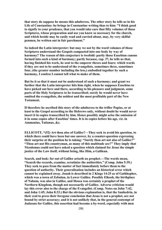 that story do suppose he means this adulteress. The other story he tells us in his
Life of Constantine: he brings in Constantine writing thus to him: "I think good
to signify to your prudence, that you would take care that fifty volumes of those
Scriptures, whose preparation and use you know so necessary for the church,
and which beside may be easily read and carried about, may, by very skilful
penmen, be written out in fair parchment."
So indeed the Latin interpreter: but may we not by the word volumes of those
Scriptures understand the Gospels compacted into one body by way of
harmony? The reason of this conjecture is twofold: partly those Eusebian canons
formed into such a kind of harmony; partly because, cap. 37, he tells us that,
having finished his work, he sent to the emperor threes and fours: which words
if they are not to be understood of the evangelists, sometimes three, sometimes
four, (the greater number including the less,) embodied together by such a
harmony, I confess I cannot tell what to make of them.
But be it so that it must not be understood of such a harmony; and grant we
further that the Latin interpreter hits him right, when he supposes Eusebius to
have picked out here and there, according to his pleasure and judgment, some
parts of the Holy Scriptures to be transcribed; surely he would never have
omitted the evangelists, the noblest and the most profitable part of the New
Testament.
If therefore he ascribed this story of the adulteress to the trifler Papias, or at
least to the Gospel according to the Hebrews only, without doubt he would never
insert it in copies transcribed by him. Hence possibly might arise the omission of
it in some copies after Eusebius' times. It is in copies before his age, viz. in
Ammonius, Tatianus, &c.
ELLICOTT, “(52) Art thou also of Galilee?—They seek to avoid his question, to
which there could have been but one answer, by a counter-question expressing
their surprise at the position he is taking: “Surely thou art not also of Galilee?”
“Thou art not His countryman, as many of this multitude are?” They imply that
Nicodemus could not have asked a question which claimed for Jesus the simple
justice of the Law itself, without being, like Him, a Galilean.
Search, and look: for out of Galilee ariseth no prophet.—The words mean,
“Search the records, examine, scrutinize the authorities.” (Comp. John 5:39.)
They seek to pass from the matter of fact immediately before them to the
question of authority. Their generalisation includes an historical error which
cannot be explained away. Jonah is described in 2 Kings 14:25 as of Gathhepher,
which was a town of Zebulun, in Lower Galilee. Possibly Elkosh, the birthplace
of Nahum, was also in Galilee, and Hosea was certainly a prophet of the
Northern Kingdom, though not necessarily of Galilee. Adverse criticism would
lay this error also to the charge of the Evangelist. (Comp. Notes on John 7:42,
and John 1:45; John 8:33.) But the obvious explanation is, that the Sanhedrin, in
their zeal to press their foregone conclusion that Jesus is not a prophet, are not
bound by strict accuracy; and it is not unlikely that, in the general contempt of
Judæans for Galilee, this assertion had become a by-word, especially with men
286
 