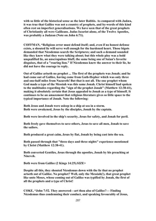 with so little of the historical sense as the later Rabbis. As compared with Judæa,
it was true that Galilee was not a country of prophets, and by-words of this kind
often rest on imperfect generalisations. We have seen that of the great prophets
of Christianity all were Galileans. Judas Iscariot alone, of the Twelve Apostles,
was probably a Judæan (Note on John 6:71).
COFFMAN, “Religious error must defend itself; and, even if no honest defense
exists, a shouted lie will serve well enough for the hardened heart. Those bigots
demanded that Nicodemus search the Scriptures; and such a demand sounded
like they knew what they were talking about; but this whole ploy was a bold
unqualified lie, an unscrupulous bluff, the same being one of Satan's favorite
disguises, that of a "roaring lion." If Nicodemus knew the answer to their lie, he
did not have the courage to reply.
Out of Galilee ariseth no prophet ... The first of the prophets was Jonah; and he
had come out of Galilee, having come from Gath-Hepher which was only three
and one-half miles from Nazareth! But that is not all. The one prophet whom
God made a type of the Messiah was this same Jonah. Christ himself had spoken
to the multitudes regarding the "sign of the prophet Jonah" (Matthew 12:38-41),
making it absolutely certain that Jesus appealed to Jonah as a type of himself. It
continues to be an amazement that religious literature gives so little space to the
typical importance of Jonah. Note the following:
Both Jesus and Jonah were asleep in a ship at sea in a storm.
Both were awakened, Jesus by the disciples, Jonah by the captain.
Both were involved in the ship's security, Jesus for safety, and Jonah for peril.
Both freely gave themselves to save others, Jesus to save all men, Jonah to save
the sailors.
Both produced a great calm, Jesus by fiat, Jonah by being cast into the sea.
Both passed through that "three days and three nights" experience mentioned
by Christ (Matthew 12:38-41).
Both converted Gentiles, Jesus through the apostles, Jonah by his preaching at
Nineveh.
Both were from Galilee (2 Kings 14:25).SIZE>
Despite all this, they shouted Nicodemus down with the lie that no prophet
ariseth out of Galilee. No prophet? Well, only the Messiah(!), that great prophet
like unto Moses, whose coming out of Galilee was typified by Jonah, the first of
all the prophets and a type of Christ!
COKE, “John 7:52. They answered—art thou also of Galilee?— Finding
Nicodemus thus condemning their conduct, and speaking favourably of Jesus,
287
 