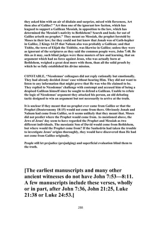 they asked him with an air of disdain and surprize, mixed with fierceness, Art
thou also of Galilee? "Art thou one of the ignorant low faction, which has
leagued to support a Galilean Messiah, in opposition to the law, which has
determined the Messiah's nativity to Bethlehem? Search and look; for out of
Galilee ariseth no prophet." They meant no Messiah, the prophet foretold by
Moses in their law; for they could not but know that Jonah was of Gath-hepher
in Galilee, 2 Kings 14:25 that Nahum also was probably a Galilean; and that
Tishbe, the town of Elijah the Tishbite, was likewise in Galilee; unless they were
as ignorant of the scriptures as they said the common people were, John 7:48. Be
this as it may, such blind judges were these masters of law and learning, that an
argument which had no force against Jesus, who was actually born at
Bethlehem, weighed a great deal more with them, than all the solid proofs by
which he so fully established his divine mission.
CONSTABLE, “Nicodemus' colleagues did not reply rationally but emotionally.
They had already decided Jesus' case without hearing Him. They did not want to
listen to any information that might prove that He was who He claimed to be.
They replied to Nicodemus' challenge with contempt and accused him of being a
despised Galilean himself since he sought to defend a Galilean. Unable to refute
the logic of Nicodemus' argument they attacked his person, an old debating
tactic designed to win an argument but not necessarily to arrive at the truth.
It is unclear if they meant that no prophet ever came from Galilee or that the
Prophet (Deuteronomy 18:15) would not come from there. Obviously Jonah and
Nahum had come from Galilee, so it seems unlikely that they meant that. Moses
did not predict where the Prophet would come from. As mentioned above, the
Jews of Jesus' day seem to have regarded the Prophet and Messiah as two
different individuals. The messianic Son of David would come from Bethlehem,
but where would the Prophet come from? If the Sanhedrin had taken the trouble
to investigate Jesus' origins thoroughly, they would have discovered than He had
not come from Galilee originally.
People still let prejudice (prejudging) and superficial evaluation blind them to
the truth.
[The earliest manuscripts and many other
ancient witnesses do not have John 7:53—8:11.
A few manuscripts include these verses, wholly
or in part, after John 7:36, John 21:25, Luke
21:38 or Luke 24:53.]
288
 