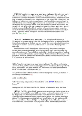 BARNES, "And every man went unto his own house - There is every mark
of confusion and disorder in this breaking up of the Sanhedrin. It is possible that
some of the Sadducees might have joined Nicodemus in opposing the Pharisees, and
thus increased the disorder. It is a most instructive and melancholy exhibition of the
influence of pride, envy, contempt, and anger, when brought to bear on an inquiry,
and when they are manifestly opposed to candor, to argument, and to truth. So wild
and furious are the passions of men when they oppose the person and claims of the
Son of God! It is remarkable, too, how God accomplishes his purposes. They wished
to destroy Jesus. God suffered their passions to be excited, a tumult to ensue, the
assembly thus to break up in disorder, and Jesus to be safe, for his time had not yet
come. “The wrath of man shall praise thee; the remainder of wrath shalt thou
restrain,” Psa_76:10.
CLARKE, "And every man went, etc. - The authority and influence of
Nicodemus, in this case, was so great that the Sanhedrin broke up without being able
to conclude any thing. As the feast was now ended, they were not obliged to continue
any longer in or about Jerusalem; and therefore all returned to their respective
dwellings.
This verse and the first eleven verses of the following chapter are wanting in
several MSS. Some of those which retain the paragraph mark it with obelisks, as a
proof of spuriousness. Those which do retain it have it with such a variety of reading
as is no where else found in the sacred writings. Professor Griesbach leaves the whole
paragraph in the text with notes of doubtfulness. Most of the modern critics consider
it as resting on no solid authority.
GILL, "And every man went unto his own house. The officers not bringing
Jesus with them, and the sanhedrim being posed with Nicodemus, broke up without
doing any business, and every member of it went home: this we may suppose was
about the time of the evening sacrifice: for
"the great sanhedrim sat from the time of the morning daily sacrifice, to the time of
the evening daily sacrifice (b):''
and it is said (c), that
"after the evening daily sacrifice, the sanhedrim went, ‫,לבי־תאם‬ "to their own
houses";''
as they now did, and not to their booths, the feast of tabernacles being now over.
HENRY, "(2.) How absurd their arguings were upon these grounds, such as were
a shame to rulers and Pharisees. [1.] Is any man of worth and virtue ever the worse
for the poverty and obscurity of his country? The Galileans were the seed of
Abraham; barbarians and Scythians are the seed of Adam; and have we not all one
Father? [2.] Supposing no prophet had risen out of Galilee, yet it is not impossible
that any should arise thence. If Elijah was the first prophet of Gilead (as perhaps he
was), and if the Gileadites were called fugitives, must it therefore be questioned
289
 