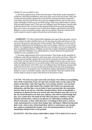 whether he was a prophet or no?
3. The hasty adjournment of the court hereupon. They broke up the assembly in
confusion, and with precipitation, and every man went to his own house. They met
to take counsel together against the Lord and his Anointed, but they imagined a
vain think; and not only he that sits in heaven laughed at them, but we may sit on
earth and laugh at them too, to see all the policy of the close cabal broken to pieces
with one plain honest word. They were not willing to hear Nicodemus, because they
could not answer him. As soon as they perceived they had one such among them,
they saw it was to no purpose to go on with their design, and therefore put off the
debate to a more convenient season, when he was absent. Thus the counsel of the
Lord is made to stand, in spite of the devices in the hearts of men.
JAMIESON, "(2.) How absurd their arguings were upon these grounds, such as
were a shame to rulers and Pharisees. [1.] Is any man of worth and virtue ever the
worse for the poverty and obscurity of his country? The Galileans were the seed of
Abraham; barbarians and Scythians are the seed of Adam; and have we not all one
Father? [2.] Supposing no prophet had risen out of Galilee, yet it is not impossible
that any should arise thence. If Elijah was the first prophet of Gilead (as perhaps he
was), and if the Gileadites were called fugitives, must it therefore be questioned
whether he was a prophet or no?
3. The hasty adjournment of the court hereupon. They broke up the assembly in
confusion, and with precipitation, and every man went to his own house. They met
to take counsel together against the Lord and his Anointed, but they imagined a
vain think; and not only he that sits in heaven laughed at them, but we may sit on
earth and laugh at them too, to see all the policy of the close cabal broken to pieces
with one plain honest word. They were not willing to hear Nicodemus, because they
could not answer him. As soon as they perceived they had one such among them,
they saw it was to no purpose to go on with their design, and therefore put off the
debate to a more convenient season, when he was absent. Thus the counsel of the
Lord is made to stand, in spite of the devices in the hearts of men.
CALVIN, "53.And every man went to his own house. Now follows an astonishing
close of the transaction. If any one take into account what was the reign of the
priests at that time, with what rage they were excited, and how vast was their
retinue, and, on the other hand, if he consider that Christ was unarmed and
defenceless, and that there was no body of men to protect him, the conclusion
must be, that it was all over with him a hundred times. When so formidable a
conspiracy is dissolved of its own accord, and when all those men, like waver of
the sea, break themselves by their own violence, who will not acknowledge that
they were scattered by the hand of God? But God always continues to be like
himself; and therefore, whenever he pleases, he will bring to nothing all the
efforts of enemies, so that, while they have everything in their power, and are
ready and prepared to execute their design, they will depart without having done
their work. And we have often found that, whatever contrivances our enemies
have made to extinguish the Gospel, yet by the amazing kindness of God, it
immediately fell powerless to the ground.
ELLICOTT, “(53) The section which follows (John 7:53 to John 8:11) is one of
290
 