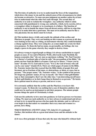 The first duty of authority is to try to understand the force of the temptations
which drove the sinner to sin and the seductiveness of the circumstances in which
sin became so attractive. No man can pass judgment on another unless he at least
tries to understand what the other has come through. The second duty of
authority is to seek to reclaim the wrongdoer. Any authority which is solely
concerned with punishment is wrong; any authority, which, in its exercise, drives
a wrongdoer either to despair or to resentment, is a failure. The function of
authority is not to banish the sinner from all decent society, still less to wipe him
out; it is to make him into a good man. The man set in authority must be like a
wise physician; his one desire must be to heal.
(ii) This incident shows vividly and cruelly the attitude of the scribes and
Pharisees to people. They were not looking on this woman as a person at all; they
were looking on her only as a thing, an instrument whereby they could formulate
a charge against Jesus. They were using her, as a man might use a tool, for their
own purposes. To them she had no name, no personality, no feelings; she was
simply a pawn in the game whereby they sought to destroy Jesus.
It is always wrong to regard people as things; it is always unchristian to regard
people as cases. It was said of Beatrice Webb, afterwards Lady Passfield, the
famous economist, that "she saw men as specimens walking." Dr. Paul Tournier
in A Doctor's Casebook talks of what he calls "the personalism of the Bible." He
points out how fond the Bible is of names. God says to Moses: "I know you by
name" (Exodus 33:17). God said to Cyrus; "It is I, the God of Israel, who call
you by your name" (Isaiah 45:3). There are whole pages of names in the Bible.
Dr. Tournier insists that this is proof that the Bible thinks of people first and
foremost, not as fractions of the mass, or abstractions, or ideas, or cases, but as
persons. "The proper name," Dr. Tournier writes, "is the symbol of the person.
If I forget my patients' names, if I say to myself, 'Ah! There's that gall-bladder
type or that consumptive that I saw the other day,' I am interesting myself more
in their gall-bladders or in their lungs than in themselves as persons." He insists
that a patient must be always a person, and never a case.
It is extremely unlikely that the scribes and the Pharisees even knew this
woman's name. To them she was nothing but a case of shameless adultery that
could now be used as an instrument to suit their purposes. The minute people
become things the spirit of Christianity is dead.
God uses his authority to love men into goodness; to God no person ever becomes
a thing. We must use such authority as we have always to understand and always
at least to try to mend the person who has made the mistake; and we will never
even begin to do that unless we remember that every man and woman is a
person, not a thing.
WRETCHEDNESS AND PITY (John 7:53; John 8:1-11 continued)
Further, this incident tells us a great deal about Jesus and his attitude to the
sinner.
(i) It was a first principle of Jesus that only the man who himself is without fault
294
 
