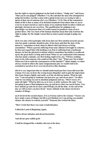 has the right to express judgment on the fault of others. "Judge not," said Jesus,
"that you be not judged" (Matthew 7:1). He said that the man who attempted to
judge his brother was like a man with a plank in his own eye trying to take a
speck of dust out of someone else's eye (Matthew 7:3-5). One of the commonest
faults in life is that so many of us demand standards from others that we never
even try to meet ourselves; and so many of us condemn faults in others which are
glaringly obvious in our own lives. The qualification for judging is not
knowledge--we all possess that; it is achievement in goodness--none of us is
perfect there. The very facts of the human situation mean that only God has the
right to judge, for the simple reason that no man is good enough to judge any
other.
(ii) It was also a first principle with Jesus that our first emotion towards anyone
who has made a mistake should be pity. It has been said that the duty of the
doctor is "sometimes to heal, often to afford relief and always to bring
consolation." When a person suffering from some ailment is brought to a doctor,
he does not regard him with loathing even if he is suffering from a loathsome
disease. In fact the physical revulsion which is sometimes inevitable is swallowed
up by the great desire to help and to heal. When we are confronted with someone
who has made a mistake, our first feeling ought to be, not, "I'll have nothing
more to do with someone who could act like that," but, "What can I do to help?
What can I do to undo the consequences of this mistake?" Quite simply, we must
always extend to others the same compassionate pity we would wish to be
extended to ourselves if we were involved in a like situation.
(iii) It is very important that we should understand just how Jesus did treat this
woman. It is easy to draw the wrong lesson altogether and to gain the impression
that Jesus forgave lightly and easily, as if the sin did not matter. What he said
was: "I am not going to condemn you just now; go, and sin no more." In effect
what he was doing was not to abandon judgment and say, "Don't worry; it's
quite all right." What he did was, as it were, to defer sentence. He said, "I am
not going to pass a final judgment now; go and prove that you can do better. You
have sinned; go and sin no more and I'll help you all the time. At the end of the
day we will see how you have lived." Jesus' attitude to the sinner involved a
number of things.
(a) It involved the second chance. It is as if Jesus said to the woman: "I know you
have made a mess of things; but life is not finished yet; I am giving you another
chance, the chance to redeem yourself." Someone has written the lines:
"How I wish that there was some wonderful place
Called the Land of Beginning Again,
Where all our mistakes and all out heartaches
And all our poor selfish grief
Could be dropped like a shabby old coat at the door,
295
 