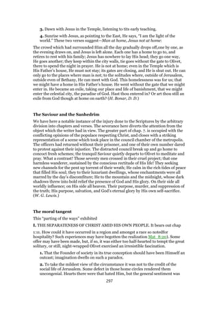 3. Dawn with Jesus in the Temple, listening to tits early teaching.
4. Sunrise with Jesus, as pointing to the East, He says, “I am the light of the
world.” These two verses suggest—Man at home, Jesus not at home:
The crowd which had surrounded Him all the day gradually drops off,one by one, as
the evening draws on, and Jesus is left alone. Each one has a home to go to, and
retires to rest with his family; Jesus has nowhere to lay His head; they go one way,
He goes another; they keep within the city walls, tie goes without the gate to Olivet,
there to spend the night in prayer. He is not at home; even in the Temple which is
His Father’s house, He must not stay; its gates are closing, and He is shut out. He can
only go to the places where man is not; to the solitudes where, outside of Jerusalem,
outside even of Bethany, He can meet with God. This homelessness was for us; that
we might have a home in His Father’s house. He went without the gate that we might
enter in. He became an exile, taking our place and life of banishment, that we might
enter the celestial city, the paradise of God. Hast thou entered in? Or art thou still an
exile from God though at home on earth? (H. Bonar, D. D.)
The Saviour and the Sanhedrim
We have here a notable instance of the injury done to the Scriptures by the arbitrary
division into chapters and verses. The severance here diverts the attention from the
object which the writer had in view. The greater part of chap. 7. is occupied with the
conflicting opinions of the populace respecting Christ, and closes with a striking
representation of a scene which took place in the council chamber of the metropolis.
The officers had returned without their prisoner, and one of their own number dared
to protest against their injustice. The distracted council break up and go home to
concoct fresh schemes; the tranquil Saviour quietly departs to Olivet to meditate and
pray. What a contrast! Those seventy men crossed in their cruel project; that one
harmless wanderer, sustained by the conscious rectitude of His life! They seeking
new channels for the pent up torrent of their wrath; He calm in the rich tides of peace
that filled His soul; they to their luxuriant dwellings, whose enchantments were all
marred by the day’s discomfiture; He to the mountain and the midnight, whose dark
shadows threw into bold relief the presence of God and His glory. On their side all
worldly influence; on His side all heaven. Their purpose, murder, and suppression of
the truth; His purpose, salvation, and God’s eternal glory by His own self-sacrifice.
(W. G. Lewis.)
The moral tangent
This “parting of the ways” exhibited
I. THE SEPARATENESS OF CHRIST AMID HIS OWN PEOPLE. It bears out chap
1:11. How could it have occurred in a region and amongst a race so notedfor
hospitality? Such experiences may have begotten the realization Mat_8:20). Some
offer may have been made, but, if so, it was either too half-hearted to tempt the great
solitary, or still, night-wrapped Olivet exercised an irresistible fascination.
1. That the Founder of society in its true conception should have been Himself an
outcast; imagination dwells on such a paradox.
2. To take the mildest view of the circumstance it was not to the credit of the
social life of Jerusalem. Some defect in those home circles rendered them
uncongenial. Hearts there were that hated Him, but the general sentiment was
297
 