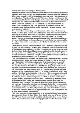 memorialized their wanderings in the wilderness.
The Old Testament records but two occasions when this Feast was ever observed
by Israel in the past, and they are most significant. The first of these is found in 1
Kings 8, see verses 2, 11, 13, 62-66, and note particularly the "seventh month" in
verse 2 and the "eighth day" in verse 66. This was in the days of Solomon at the
completion and dedication of the Temple. In like manner, the antitypical Feast of
tabernacles, will not be ushered in till the completion of the spiritual "temple,"
which God is now building (Eph. 2:22; 1 Peter 2:5). The second account of
Israel’s past celebration of this Feast is recorded in Nehemiah 8:13-18. The
occasion was the settlement of the Jewish remnant in Palestine, after they had
come up out of captivity.
We cannot offer here anything more than a very brief word on Deuteronomy
16:16. The three great Feasts which God required every male Israelite to observe
annually in Jerusalem, were those of unleavened bread (inseparably connected
with the passover), of weeks (or pentecost), and tabernacles. The first has
already received its antitypical accomplishment at the Cross. The second began
to receive its fulfillment on the day of pentecost (Acts 2), but was interrupted by
the failure of the nation to repent (see Acts 3:1-21). The third looks forward to
the future.
"Now the Jews’ feast of tabernacles was at hand." Someone has pointed out that
in John 5, 6, and 7 there is a striking order followed in the typical suggestiveness
of the contents of these chapters. In John 5 Israel may be seen, typically, as being
delivered from the bondage of Egypt: this was adumbrated in the deliverance of
the impotent man from lifelong suffering. In John 6 there is repeated reference
made to Israel in the wilderness, eating the manna. While here in John 7 Israel is
viewed in the land, keeping the Feast of tabernacles.
"His brethren therefore said unto him, Depart hence, and go into Judea, that thy
disciples also may see the works that thou doest" (John 7:3). These "brethren"
were the brothers of Christ according to the flesh: that is, they were sons of
Mary too. That they were completely blind to His Divine glory is evident from
the fact they here told Him what to do. Blind to His glory, they were therefore
devoid of all spiritual discernment, and hence their reasoning was according to
the carnal mind. But what did they mean by "Go into Judea, that thy disciples
also may see the works that thou doest"? The answer is to be found in the "also"
and the "therefore" at the beginning of the verse—"His brethren therefore said
unto him," etc. The "therefore," of course, looks back to something previous.
What this is, we find in the closing verses of John 6. In the first part of that
chapter we have recorded a wonderful "work" performed by the Lord. But in
verse 66 we are told, "From that time many of his disciples went back, and
walked no more with him." Now, said these brethren according to the flesh, do
not waste any further efforts or time here, but go to Judea. They were evidently
piqued at the reception which Christ had met with in Galilee. His work there
seemed to amount to very little, why not, then, try Jerusalem, the headquarters
of Judaism! Moreover, now was an opportune time: the Feast of tabernacles was
at hand, and Jerusalem would be full.
"For there is no man that doeth anything in secret, and he himself seeketh to be
known openly. If thou do these things, show thyself to the world" (verse 4). Note
the "if" here. There was evidently a slightly veiled taunt in these words. We take
it that these brethren were really challenging Christ, and that the substance of
30
 