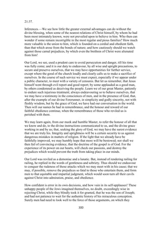 21:37.
Inferences.—We see how little the greater external advantages can do without the
divine blessing, when some of the nearest relations of Christ himself, by whom he had
been most intimately known, were not prevailed upon to believe in him. Who then can
wonder if some remain incorrigible in the most regular and pious families? How much
more valuable is the union to him, which is founded on a cordial and obedient faith,
than that which arose from the bonds of nature; and how cautiously should we watch
against those carnal prejudices, by which even the brethren of Christ were alienated
from him!
Our Lord, we see, used a prudent care to avoid persecution and danger, till his time
was fully come; and it is our duty to endeavour, by all wise and upright precautions, to
secure and preserve ourselves, that we may have opportunities for further service,
except where the good of the church loudly and clearly calls us to make a sacrifice of
ourselves. In the course of such service we must expect, especially if we appear under
a public character, to meet with a variety of censures. But let us remember, that Jesus
himself went through evil report and good report; by some applauded as a good man,
by others condemned as deceiving the people. Learn we of our great Master, patiently
to endure such injurious treatment; always endeavouring so to behave ourselves, that
we may have a testimony in the consciences of men, and in the presence of God, that,
after the example of our divine Forerunner, in simplicity and godly sincerity, not with
fleshly wisdom, but by the grace of God, we have had our conversation in the world.
Then will our names be had in remembrance, and the honour and reward of our
faithful obedience continue, when the remembrance of those who reviled us is
perished with them.
We may learn again, from our meek and humble Master, to refer the honour of all that
we know and do, to the divine instructions communicated to us, and the divine grace
working in and by us; that, seeking the glory of God, we may have the surest evidence
that we are truly his. Integrity and uprightness will be a certain security to us against
dangerous mistakes in matters of religion. If the light that we already have be
faithfully improved, we may humbly hope that more will be bestowed; nor shall we
then fail of convincing evidence, that the doctrine of the gospel is of God. For the
experience of its power on our hearts, will check our passions, and destroy the
prejudices which would prevent the truth from taking place in our minds.
Our Lord was reviled as a demoniac and a lunatic. But, instead of rendering railing for
railing, he replied in the words of gentleness and sobriety. Thus should we endeavour
to conquer the rudeness of those attacks which we may meet with in his cause; that we
may, if possible, remove the prejudices so fatal to those who entertain them, and form
men to that equitable and impartial judgment, which would soon turn all their cavils
against Christ into admiration, praise, and obedience.
How confident is error in its own decisions, and how vain in its self-applauses! These
unhappy people of the Jews imagined themselves, no doubt, exceedingly wise in
rejecting Christ, while they blindly took it for granted, that he was the son of Joseph;
and had not patience to wait for the authentic history of his miraculous conception.
Surely men had need to look well to the force of those arguments, on which they
300
 
