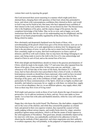 venture their souls by rejecting the gospel.
Our Lord answered their secret reasoning in a manner which might justly have
alarmed them; charging them with ignorance of that God, whom they pretended to
know, and whom with a presumptuous confidence they claimed as theirs: and would
to God it may not be found at last, that many who have appeared most confident of
their interest in the Lord, neither know him, nor are known by him! The blessed Jesus,
who is the brightness of his glory, and the express image of his person, has the
completest knowledge of the Father. May we be so wise, and so happy, as to seek
instructions from him; that the eyes of our understanding may be enlightened, and the
temper of our hearts proportionably regulated by all the discoveries of the Divine
Being which he makes.
How obstinately and desperately hardened were the hearts of those, who,
notwithstanding all the proofs which Jesus gave of his divine mission, were yet so far
from hearkening to him, as to seek opportunities to destroy him! So dangerous and
fatal is the prevalence of error, in such as like not to retain God in their knowledge!
How constantly ought we to pray, that God would preserve us from a spirit of
delusion, and fill us with such wisdom, that we may know the things belonging to our
peace; and, being ready to receive the truth in the love of it, may acknowledge and
attend to Christ as sent of God, and as the eternal Son of his love.
With what delight and thankfulness should we listen to the gracious proclamations of
Christ, which he made in the temple, John 7:37 and some time after repeated from the
throne of his glory, If any man thirst, let him come unto me, and drink:—yea,
whosoever will, let him take of the water of life freely, Revelation 22:17. Blessed
Jesus, had we been allowed to have prescribed to thee a form of words, in which thy
kind purposes towards us should have been expressed, what could we have invented
more pathetic, more condescending, or more reviving?—May we thirst for the
blessings of thy grace, and, in the confidence of faith, apply unto thee for them; and
particularly for those communications of thy Spirit, which are so highly excellent and
desirable, and indeed so necessary for us: supply us with them; we entreat thee, supply
us in so rich an abundance, that we, in our different spheres, may supply others; that
from us there may flow rivers of living water!
Well might such gracious words as those of our Lord, disarm the rage of enemies and
persecutors. Let us add our testimony to theirs, and say, Never man spake as Jesus
speaks. Let us hear him with calm and thankful attention, while his voice still sounds
in his word.
Happy they who know the joyful found! The Pharisees, like deaf adders, stopped their
ears to the voice of the charmer, and while they censured the populace as a brutal
herd, and gloried in their own superior wisdom, they rejected the counsel of God,
rashly judging without serious inquiry, and weakly borne down by vulgar, senseless
prejudices against names and places, which is all that the senate of Israel opposes to
the solid arguments of Nicodemus. That good man, already considerably improved by
his interview with Jesus, was undoubtedly confirmed in his adherence to him by
observing the methods of their opposition: and where magistrates arm their authority
to overbear argument, they will probably, in the judgment of impartial men, produce a
301
 