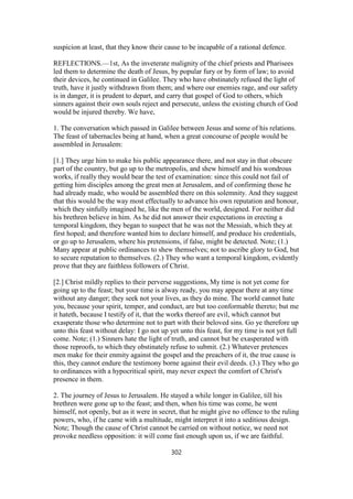 suspicion at least, that they know their cause to be incapable of a rational defence.
REFLECTIONS.—1st, As the inveterate malignity of the chief priests and Pharisees
led them to determine the death of Jesus, by popular fury or by form of law; to avoid
their devices, he continued in Galilee. They who have obstinately refused the light of
truth, have it justly withdrawn from them; and where our enemies rage, and our safety
is in danger, it is prudent to depart, and carry that gospel of God to others, which
sinners against their own souls reject and persecute, unless the existing church of God
would be injured thereby. We have,
1. The conversation which passed in Galilee between Jesus and some of his relations.
The feast of tabernacles being at hand, when a great concourse of people would be
assembled in Jerusalem:
[1.] They urge him to make his public appearance there, and not stay in that obscure
part of the country, but go up to the metropolis, and shew himself and his wondrous
works, if really they would bear the test of examination: since this could not fail of
getting him disciples among the great men at Jerusalem, and of confirming those he
had already made, who would be assembled there on this solemnity. And they suggest
that this would be the way most effectually to advance his own reputation and honour,
which they sinfully imagined he, like the men of the world, designed. For neither did
his brethren believe in him. As he did not answer their expectations in erecting a
temporal kingdom, they began to suspect that he was not the Messiah, which they at
first hoped; and therefore wanted him to declare himself, and produce his credentials,
or go up to Jerusalem, where his pretensions, if false, might be detected. Note; (1.)
Many appear at public ordinances to shew themselves; not to ascribe glory to God, but
to secure reputation to themselves. (2.) They who want a temporal kingdom, evidently
prove that they are faithless followers of Christ.
[2.] Christ mildly replies to their perverse suggestions, My time is not yet come for
going up to the feast; but your time is alway ready, you may appear there at any time
without any danger; they seek not your lives, as they do mine. The world cannot hate
you, because your spirit, temper, and conduct, are but too conformable thereto; but me
it hateth, because I testify of it, that the works thereof are evil, which cannot but
exasperate those who determine not to part with their beloved sins. Go ye therefore up
unto this feast without delay: I go not up yet unto this feast, for my time is not yet full
come. Note; (1.) Sinners hate the light of truth, and cannot but be exasperated with
those reproofs, to which they obstinately refuse to submit. (2.) Whatever pretences
men make for their enmity against the gospel and the preachers of it, the true cause is
this, they cannot endure the testimony borne against their evil deeds. (3.) They who go
to ordinances with a hypocritical spirit, may never expect the comfort of Christ's
presence in them.
2. The journey of Jesus to Jerusalem. He stayed a while longer in Galilee, till his
brethren were gone up to the feast; and then, when his time was come, he went
himself, not openly, but as it were in secret, that he might give no offence to the ruling
powers, who, if he came with a multitude, might interpret it into a seditious design.
Note; Though the cause of Christ cannot be carried on without notice, we need not
provoke needless opposition: it will come fast enough upon us, if we are faithful.
302
 