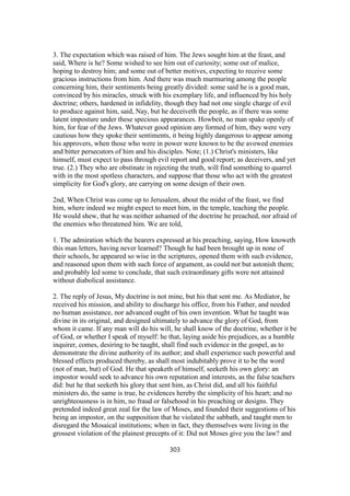 3. The expectation which was raised of him. The Jews sought him at the feast, and
said, Where is he? Some wished to see him out of curiosity; some out of malice,
hoping to destroy him; and some out of better motives, expecting to receive some
gracious instructions from him. And there was much murmuring among the people
concerning him, their sentiments being greatly divided: some said he is a good man,
convinced by his miracles, struck with his exemplary life, and influenced by his holy
doctrine; others, hardened in infidelity, though they had not one single charge of evil
to produce against him, said, Nay, but he deceiveth the people, as if there was some
latent imposture under these specious appearances. Howbeit, no man spake openly of
him, for fear of the Jews. Whatever good opinion any formed of him, they were very
cautious how they spoke their sentiments, it being highly dangerous to appear among
his approvers, when those who were in power were known to be the avowed enemies
and bitter persecutors of him and his disciples. Note; (1.) Christ's ministers, like
himself, must expect to pass through evil report and good report; as deceivers, and yet
true. (2.) They who are obstinate in rejecting the truth, will find something to quarrel
with in the most spotless characters, and suppose that those who act with the greatest
simplicity for God's glory, are carrying on some design of their own.
2nd, When Christ was come up to Jerusalem, about the midst of the feast, we find
him, where indeed we might expect to meet him, in the temple, teaching the people.
He would shew, that he was neither ashamed of the doctrine he preached, nor afraid of
the enemies who threatened him. We are told,
1. The admiration which the hearers expressed at his preaching, saying, How knoweth
this man letters, having never learned? Though he had been brought up in none of
their schools, he appeared so wise in the scriptures, opened them with such evidence,
and reasoned upon them with such force of argument, as could not but astonish them;
and probably led some to conclude, that such extraordinary gifts were not attained
without diabolical assistance.
2. The reply of Jesus, My doctrine is not mine, but his that sent me. As Mediator, he
received his mission, and ability to discharge his office, from his Father, and needed
no human assistance, nor advanced ought of his own invention. What he taught was
divine in its original, and designed ultimately to advance the glory of God, from
whom it came. If any man will do his will, he shall know of the doctrine, whether it be
of God, or whether I speak of myself: he that, laying aside his prejudices, as a humble
inquirer, comes, desiring to be taught, shall find such evidence in the gospel, as to
demonstrate the divine authority of its author; and shall experience such powerful and
blessed effects produced thereby, as shall most indubitably prove it to be the word
(not of man, but) of God. He that speaketh of himself, seeketh his own glory: an
impostor would seek to advance his own reputation and interests, as the false teachers
did: but he that seeketh his glory that sent him, as Christ did, and all his faithful
ministers do, the same is true, he evidences hereby the simplicity of his heart; and no
unrighteousness is in him, no fraud or falsehood in his preaching or designs. They
pretended indeed great zeal for the law of Moses, and founded their suggestions of his
being an impostor, on the supposition that he violated the sabbath, and taught men to
disregard the Mosaical institutions; when in fact, they themselves were living in the
grossest violation of the plainest precepts of it: Did not Moses give you the law? and
303
 