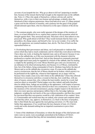 yet none of you keepeth the law. Why go ye about to kill me? purposing to murder
him, because of the miracle that he had wrought on the impotent man on the sabbath-
day. Note; (1.) They who speak of themselves, without a divine call, and for
themselves, with a view to their own honour and advantage, evidently shew the
falsehood of their religious pretensions: these God hath never sent. (2.) Many pretend
a great zeal for the interests of morality, and a jealousy lest the grace of the gospel
should entrench upon them, who live themselves in the open violation of the divine
law.
3. The common people, who were really ignorant of the designs of the enemies of
Jesus, or at least affected to be so, express their surprise at the accusation which he
brought against them. They answered and said, Thou hast a devil; thou talkest as one
possessed: Who goeth about to kill thee? They would insinuate that his fears were
groundless, the charge unjust, and himself a liar. Let us not wonder, if we suffer the
most vile aspersions, are counted madmen, liars, devils. The Son of God was thus
reproached before us.
4. Overlooking their perverseness and abuse, our Lord proceeds to vindicate that
action which they had so much condemned, and for which they went about to kill him.
I have done one work, in healing the impotent man; and ye all marvel, because it was
done on the sabbath-day; as if this was inconsistent with the character which he
professed as a teacher sent from God. And yet they themselves commonly practised
what might much more justly be regarded as a breach of the sabbath, than his healing
a cripple by the speaking of a word. Moses therefore gave unto you circumcision, as
an ordinance to be observed among them, (not because it is of Moses, instituted by
him; but of the fathers, being commanded of God to Abraham long before the days of
Moses) and ye on the sabbath-day circumcise a man. If a man on the sabbath-day
receive circumcision, that the law of Moses should not be broken; which enjoins it to
be performed on the eighth day, whenever that happened; are ye angry with me,
because I have made a man every whit whole on the sabbath-day? where they allowed
themselves to circumcise and dress a wound on that day, how could they, with any
shew of reason, censure him, who, without the least trouble, merely by a word, had
cured an object so miserable? Partial judges were they indeed, and justly therefore
does he rebuke them, Judege not according to the appearance, with respect of persons,
condemning that in him which they allowed in their own countrymen; or, because of
the meanness of his outward circumstances, paying a higher respect to the decisions of
their own more specious and pompous rabbies than to his; but judge righteous
judgment, weighing the real merits of the case without prejudice, and then they would
be convinced that their own practice would be a full vindication of his conduct. Note;
(1.) Unreasonable and wicked men they are indeed, who censure and condemn others
for what they allow, nay, approve, in themselves. (2.) Such is the force of prejudice,
that it often blinds the eyes against the most glaring conviction. (3.) We must look
farther than appearance, if we would learn the true character of men. (4.) Christ's
words and works demand nothing but an impartial examination to prove their
excellence.
5. Some of the inhabitants of Jerusalem, to whom the designs of the chief priests and
rulers were no secret, were exceedingly astonished at the boldness of Christ's
discourse, and wondered that they did not immediately attempt to seize him;
304
 