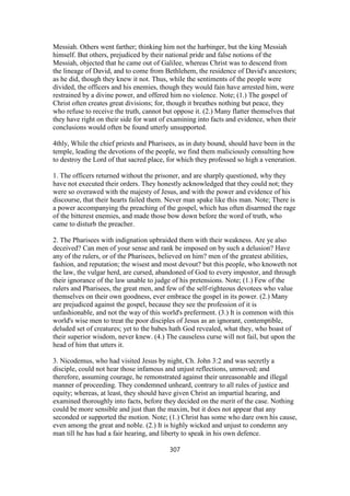 Messiah. Others went farther; thinking him not the harbinger, but the king Messiah
himself. But others, prejudiced by their national pride and false notions of the
Messiah, objected that he came out of Galilee, whereas Christ was to descend from
the lineage of David, and to come from Bethlehem, the residence of David's ancestors;
as he did, though they knew it not. Thus, while the sentiments of the people were
divided, the officers and his enemies, though they would fain have arrested him, were
restrained by a divine power, and offered him no violence. Note; (1.) The gospel of
Christ often creates great divisions; for, though it breathes nothing but peace, they
who refuse to receive the truth, cannot but oppose it. (2.) Many flatter themselves that
they have right on their side for want of examining into facts and evidence, when their
conclusions would often be found utterly unsupported.
4thly, While the chief priests and Pharisees, as in duty bound, should have been in the
temple, leading the devotions of the people, we find them maliciously consulting how
to destroy the Lord of that sacred place, for which they professed so high a veneration.
1. The officers returned without the prisoner, and are sharply questioned, why they
have not executed their orders. They honestly acknowledged that they could not; they
were so overawed with the majesty of Jesus, and with the power and evidence of his
discourse, that their hearts failed them. Never man spake like this man. Note; There is
a power accompanying the preaching of the gospel, which has often disarmed the rage
of the bitterest enemies, and made those bow down before the word of truth, who
came to disturb the preacher.
2. The Pharisees with indignation upbraided them with their weakness. Are ye also
deceived? Can men of your sense and rank be imposed on by such a delusion? Have
any of the rulers, or of the Pharisees, believed on him? men of the greatest abilities,
fashion, and reputation; the wisest and most devout? but this people, who knoweth not
the law, the vulgar herd, are cursed, abandoned of God to every impostor, and through
their ignorance of the law unable to judge of his pretensions. Note; (1.) Few of the
rulers and Pharisees, the great men, and few of the self-righteous devotees who value
themselves on their own goodness, ever embrace the gospel in its power. (2.) Many
are prejudiced against the gospel, because they see the profession of it is
unfashionable, and not the way of this world's preferment. (3.) It is common with this
world's wise men to treat the poor disciples of Jesus as an ignorant, contemptible,
deluded set of creatures; yet to the babes hath God revealed, what they, who boast of
their superior wisdom, never knew. (4.) The causeless curse will not fail, but upon the
head of him that utters it.
3. Nicodemus, who had visited Jesus by night, Ch. John 3:2 and was secretly a
disciple, could not hear those infamous and unjust reflections, unmoved; and
therefore, assuming courage, he remonstrated against their unreasonable and illegal
manner of proceeding. They condemned unheard, contrary to all rules of justice and
equity; whereas, at least, they should have given Christ an impartial hearing, and
examined thoroughly into facts, before they decided on the merit of the case. Nothing
could be more sensible and just than the maxim, but it does not appear that any
seconded or supported the motion. Note; (1.) Christ has some who dare own his cause,
even among the great and noble. (2.) It is highly wicked and unjust to condemn any
man till he has had a fair hearing, and liberty to speak in his own defence.
307
 